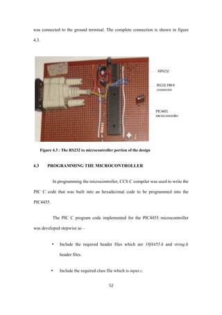 was connected to the ground terminal. The complete connection is shown in figure
4.3.
Figure 4.3 : The RS232 to microcontroller portion of the design
4.3 PROGRAMMING THE MICROCONTROLLER
In programming the microcontroller, CCS C compiler was used to write the
PIC C code that was built into an hexadecimal code to be programmed into the
PIC4455.
The PIC C program code implemented for the PIC4455 microcontroller
was developed stepwise as –
• Include the required header files which are 18f4455.h and string.h
header files.
• Include the required class file which is input.c.
52
HIN232
PIC4455
microcontroller
RS232 DB-9
connector
 