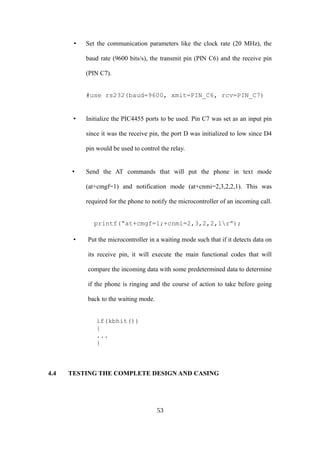 • Set the communication parameters like the clock rate (20 MHz), the
baud rate (9600 bits/s), the transmit pin (PIN C6) and the receive pin
(PIN C7).
#use rs232(baud=9600, xmit=PIN_C6, rcv=PIN_C7)
• Initialize the PIC4455 ports to be used. Pin C7 was set as an input pin
since it was the receive pin, the port D was initialized to low since D4
pin would be used to control the relay.
• Send the AT commands that will put the phone in text mode
(at+cmgf=1) and notification mode (at+cnmi=2,3,2,2,1). This was
required for the phone to notify the microcontroller of an incoming call.
printf(“at+cmgf=1;+cnmi=2,3,2,2,1r”);
• Put the microcontroller in a waiting mode such that if it detects data on
its receive pin, it will execute the main functional codes that will
compare the incoming data with some predetermined data to determine
if the phone is ringing and the course of action to take before going
back to the waiting mode.
if(kbhit())
{
...
}
4.4 TESTING THE COMPLETE DESIGN AND CASING
53
 