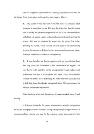 After the completion of the hardware coupling, several tests were done on
the design. Some observations and corrections were made as follows:
1. The system would not work when the phone is connected after
powering it, even after a reset. This was due to the fact that the signals
sent at first by the system to the phone do not die of the line immediately
and affects subsequent signals sent even after connecting and resetting the
system. This can be prevented by connecting the phone first before
powering the system. Much concern was not given to this shortcoming
because the system was designed to have a permanently connected phone,
making it impossible for this shortcoming to arise.
2. It was also observed that the system would not respond after about
four loop cycles (this corresponds to four concurrent switch toggle). This
was due to buffer overflow on the microcontroller which makes it not
process new data sent it by the phone after those cycles. The attempted
solution was to find a way of flushing the buffer after each cycle, but due
to little help found from books, internet and fellow PIC programmers, it's
solution could not be implemented.
Other than in the above stated situations, the system worked very well and
reliably.
In designing the case for the system, utmost concern was given to guarding
the system from physical strain and stress during carriage and project presentation. A
transparent plastic material was used for the casing as against glass material which
54
 