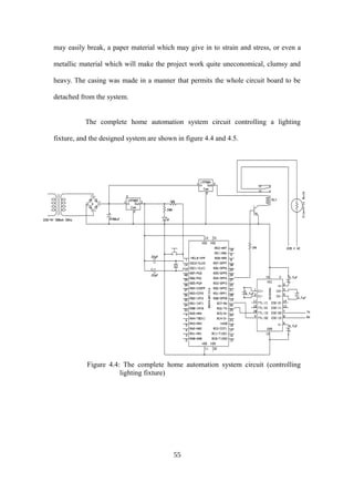 may easily break, a paper material which may give in to strain and stress, or even a
metallic material which will make the project work quite uneconomical, clumsy and
heavy. The casing was made in a manner that permits the whole circuit board to be
detached from the system.
The complete home automation system circuit controlling a lighting
fixture, and the designed system are shown in figure 4.4 and 4.5.
Figure 4.4: The complete home automation system circuit (controlling
lighting fixture)
55
 