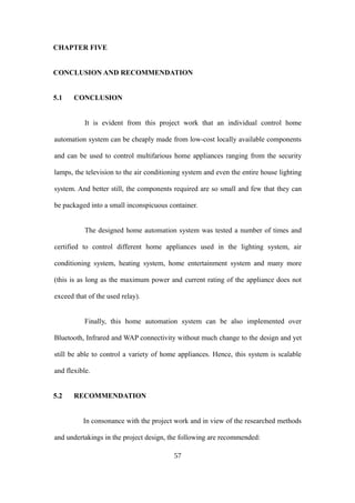 CHAPTER FIVE
CONCLUSION AND RECOMMENDATION
5.1 CONCLUSION
It is evident from this project work that an individual control home
automation system can be cheaply made from low-cost locally available components
and can be used to control multifarious home appliances ranging from the security
lamps, the television to the air conditioning system and even the entire house lighting
system. And better still, the components required are so small and few that they can
be packaged into a small inconspicuous container.
The designed home automation system was tested a number of times and
certified to control different home appliances used in the lighting system, air
conditioning system, heating system, home entertainment system and many more
(this is as long as the maximum power and current rating of the appliance does not
exceed that of the used relay).
Finally, this home automation system can be also implemented over
Bluetooth, Infrared and WAP connectivity without much change to the design and yet
still be able to control a variety of home appliances. Hence, this system is scalable
and flexible.
5.2 RECOMMENDATION
In consonance with the project work and in view of the researched methods
and undertakings in the project design, the following are recommended:
57
 