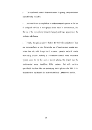 • The department should help the students in getting components that
are not locally available.
• Students should be taught how to make embedded systems as the use
of computer software in most project work makes it uneconomical, and
the use of the conventional integrated circuits and logic gates makes the
project work clumsy.
• Finally, this project can be further developed to control more than
one home appliance at once through the use of short message service texts
rather than voice dial though it will be more expensive and will require
more relay circuits, making it a distributed control home automation
system. Also, to cut the cost of mobile phone, the project may be
implemented using standalone GSM modems that only perform
specialised functions like text messaging and/or phone calls. This GSM
modems often are cheaper and more reliable than GSM mobile phones.
58
 