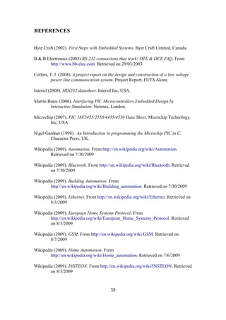 REFERENCES
Byte Craft (2002). First Steps with Embedded Systems. Byte Craft Limited, Canada.
B & B Electronics (2003) RS-232 connections that work! DTE & DCE FAQ. From
http://www.bb-elec.com Retrieved on 29/03/2003
Collins, T. J. (2008). A project report on the design and construction of a low voltage
power line communication system. Project Report, FUTAAkure.
Intersil (2008). HIN232 datasheet. Intersil Inc, USA.
Martin Bates (2006). Interfacing PIC Microcontrollers Embedded Design by
Interactive Simulation. Newnes, London.
Microchip (2007). PIC 18F2455/2550/4455/4550 Data Sheet. Microchip Technology.
Inc, USA
Nigel Gardner (1998). An Introduction to programming the Microchip PIC in C.
Character Press, UK.
Wikipedia (2009). Automation. From http://en.wikipedia.org/wiki/Automation.
Retrieved on 7/30/2009
Wikipedia (2009). Bluetooth. From http://en.wikipedia.org/wiki/Bluetooth. Retrieved
on 7/30/2009
Wikipedia (2009). Building Automation. From
http://en.wikipedia.org/wiki/Building_automation. Retrieved on 7/30/2009
Wikipedia (2009). Ethernet. From http://en.wikipedia.org/wiki/Ethernet. Retrieved on
8/3/2009
Wikipedia (2009). European Home Systems Protocol. From
http://en.wikipedia.org/wiki/European_Home_Systems_Protocol. Retrieved
on 8/3/2009
Wikipedia (2009). GSM. From http://en.wikipedia.org/wiki/GSM. Retrieved on
8/7/2009
Wikipedia (2009). Home Automation. From
http://en.wikipedia.org/wiki/Home_automation. Retrieved on 7/6/2009
Wikipedia (2009). INSTEON. From http://en.wikipedia.org/wiki/INSTEON. Retrieved
on 8/3/2009
59
 