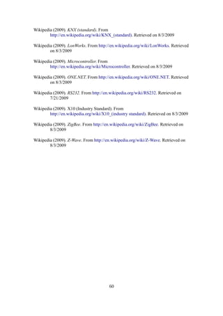 Wikipedia (2009). KNX (standard). From
http://en.wikipedia.org/wiki/KNX_(standard). Retrieved on 8/3/2009
Wikipedia (2009). LonWorks. From http://en.wikipedia.org/wiki/LonWorks. Retrieved
on 8/3/2009
Wikipedia (2009). Microcontroller. From
http://en.wikipedia.org/wiki/Microcontroller. Retrieved on 8/3/2009
Wikipedia (2009). ONE.NET. From http://en.wikipedia.org/wiki/ONE.NET. Retrieved
on 8/3/2009
Wikipedia (2009). RS232. From http://en.wikipedia.org/wiki/RS232. Retrieved on
7/21/2009
Wikipedia (2009). X10 (Industry Standard). From
http://en.wikipedia.org/wiki/X10_(industry standard). Retrieved on 8/3/2009
Wikipedia (2009). ZigBee. From http://en.wikipedia.org/wiki/ZigBee. Retrieved on
8/3/2009
Wikipedia (2009). Z-Wave. From http://en.wikipedia.org/wiki/Z-Wave. Retrieved on
8/3/2009
60
 
