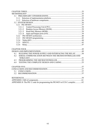 CHAPTER THREE..................................................................................................................35
METHODOLOGY ..................................................................................................................35
3.1 PRELIMINARY CONSIDERATIONS......................................................................35
3.1.1 Selection of implementation platform................................................................35
3.1.2 Selection of hardware components.....................................................................36
3.2 SYSTEM DESIGN......................................................................................................36
3.2.1 PIC18F4455.........................................................................................................37
3.2.1.1 Central Processing Unit (CPU)..................................................................38
3.2.1.2 Random Access Memory (RAM)..............................................................39
3.2.1.3 Read Only Memory (ROM).......................................................................39
3.2.1.4 Input and Output ports (I/O)......................................................................39
3.2.2 PIC18F4455 architecture...................................................................................40
3.2.3 PIC18F4455 programming................................................................................43
3.2.4 Nokia 6021.........................................................................................................44
3.2.5 HIN232..............................................................................................................45
3.2.6 Relay..................................................................................................................47
CHAPTER FOUR....................................................................................................................49
DESIGN AND IMPLEMENTATION......................................................................................49
4.1 BUILDING THE POWER SUPPLY AND INTERFACING THE RELAY.............50
4.2 SERIAL COMMUNICATION BETWEEN THE MICROCONTROLLER AND
NOKIA 6021............................................................................................................51
4.3 PROGRAMMING THE MICROCONTROLLER...................................................52
4.4 TESTING THE COMPLETE DESIGN AND CASING...........................................53
CHAPTER FIVE......................................................................................................................57
CONCLUSION AND RECOMMENDATION........................................................................57
5.1 CONCLUSION..........................................................................................................57
5.2 RECOMMENDATION..............................................................................................57
REFERENCES.........................................................................................................................59
APPENDIX I: Bill of components...........................................................................................61
APPENDIX II: The PIC C code for programming the PIC4455 in CCS C compiler..............62
vii
 