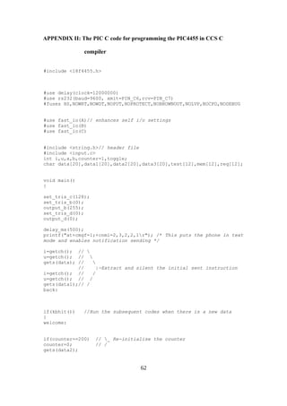 APPENDIX II: The PIC C code for programming the PIC4455 in CCS C
compiler
#include <18f4455.h>
#use delay(clock=12000000)
#use rs232(baud=9600, xmit=PIN_C6,rcv=PIN_C7)
#fuses HS,NOWRT,NOWDT,NOPUT,NOPROTECT,NOBROWNOUT,NOLVP,NOCPD,NODEBUG
#use fast_io(A)// enhances self i/o settings
#use fast_io(B)
#use fast_io(C)
#include <string.h>// header file
#include <input.c>
int i,u,a,b,counter=1,toggle;
char data[20],data1[20],data2[20],data3[20],test[12],mem[12],req[12];
void main()
{
set_tris_c(128);
set_tris_b(0);
output_b(255);
set_tris_d(0);
output_d(0);
delay_ms(500);
printf("at+cmgf=1;+cnmi=2,3,2,2,1r"); /* This puts the phone in text
mode and enables notification sending */
i=getch(); // 
u=getch(); // 
gets(data); // 
// |-Extract and silent the initial sent instruction
i=getch(); // /
u=getch(); // /
gets(data1);// /
back:
if(kbhit()) //Run the subsequent codes when there is a new data
{
welcome:
if(counter==200) // _ Re-initialise the counter
counter=0; // /
gets(data2);
62
 