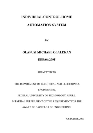 INDIVIDUAL CONTROL HOME
AUTOMATION SYSTEM
BY
OLAFUSI MICHAEL OLALEKAN
EEE/04/2995
SUBMITTED TO
THE DEPARTMENT OF ELECTRICAL AND ELECTRONICS
ENGINEERING,
FEDERAL UNIVERSITY OF TECHNOLOGY, AKURE.
IN PARTIAL FULFILLMENT OF THE REQUIREMENT FOR THE
AWARD OF BACHELOR OF ENGINEERING.
OCTOBER, 2009
 
