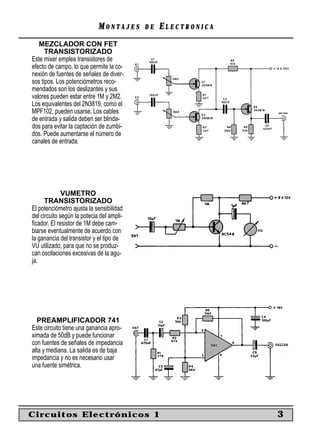 MONTAJES      DE   ELECTRONICA
   MEZCLADOR CON FET
      TRANSISTORIZADO
Este mixer emplea transistores de
efecto de campo, lo que permite la co-
nexión de fuentes de señales de diver-
sos tipos. Los potenciómetros reco-
mendados son los deslizantes y sus
valores pueden estar entre 1M y 2M2.
Los equivalentes del 2N3819, como el
MPF102, pueden usarse. Los cables
de entrada y salida deben ser blinda-
dos para evitar la captación de zumbi-
dos. Puede aumentarse el número de
canales de entrada.




              VUMETRO
      TRANSISTORIZADO
El potenciómetro ajusta la sensibilidad
del circuito según la potecia del ampli-
ﬁcador. El resistor de 1M debe cam-
biarse eventualmente de acuerdo con
la ganancia del transistor y el tipo de
VU utilizado, para que no se produz-
can oscilaciones excesivas de la agu-
ja.




  PREAMPLIFICADOR 741
Este circuito tiene una ganancia apro-
ximada de 50dB y puede funcionar
con fuentes de señales de impedancia
alta y mediana. La salida es de baja
impedancia y no es necesario usar
una fuente simétrica.




Circuitos Electrónicos 1                                      3
 