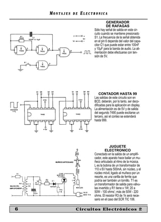 MONTAJES   DE   ELECTRONICA
                                   GENERADOR
                                   DE RAFAGAS
                         Sólo hay señal de salida en este cir-
                         cuito cuando se mantiene presionado
                         S1. La frecuencia de la señal obtenida
                         en el pin 6 depende del valor del capa-
                         citor C1 que puede estar entre 100nF
                         y 10µF para la banda de audio. La ali-
                         mentación debe efectuarse con ten-
                         sión de 5V.




                             CONTADOR HASTA 99
                         Las salidas de este circuito son en
                         BCD, deberán, por lo tanto, ser deco-
                         diﬁcadas para la aplicación en display.
                         La alimentación es de 5V y de salida
                         del segundo 7490 puede excitarse un
                         tercero, así el conteo se extenderá
                         hasta 999.




                                       JUGUETE
                                  ELECTRONICO
                         Conectado en la salida de un ampliﬁ-
                         cador, este aparato hace bailar un mu-
                         ñeco articulado al ritmo de la música.
                         L es la bobina de un transformador de
                         110 x 6V hasta 500mA, sin núcleo, y el
                         núcleo móvil, ligado al muñeco por un
                         resorte, es una varilla de ferrite que
                         podría ser también un tornillo. T1 es
                         un transformador de salida para válvu-
                         las invertido y R1 tiene x 1W; 20 a
                         50W - 100 ohms’; más de 50W - 220
                         ohms. El resistor R3 de 1k será nece-
                         sario en el caso del SCR TIC 106.

6               Circuitos Electrónicos 2
 