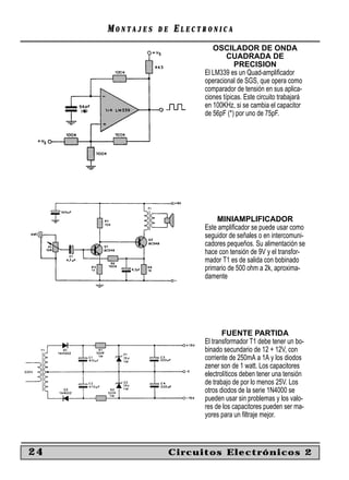 MONTAJES   DE   ELECTRONICA
                              OSCILADOR DE ONDA
                                    CUADRADA DE
                                       PRECISION
                           El LM339 es un Quad-ampliﬁcador
                           operacional de SGS, que opera como
                           comparador de tensión en sus aplica-
                           ciones típicas. Este circuito trabajará
                           en 100KHz, si se cambia el capacitor
                           de 56pF (*) por uno de 75pF.




                               MINIAMPLIFICADOR
                           Este ampliﬁcador se puede usar como
                           seguidor de señales o en intercomuni-
                           cadores pequeños. Su alimentación se
                           hace con tensión de 9V y el transfor-
                           mador T1 es de salida con bobinado
                           primario de 500 ohm a 2k, aproxima-
                           damente




                                  FUENTE PARTIDA
                           El transformador T1 debe tener un bo-
                           binado secundario de 12 + 12V, con
                           corriente de 250mA a 1A y los diodos
                           zener son de 1 watt. Los capacitores
                           electrolíticos deben tener una tensión
                           de trabajo de por lo menos 25V. Los
                           otros diodos de la serie 1N4000 se
                           pueden usar sin problemas y los valo-
                           res de los capacitores pueden ser ma-
                           yores para un ﬁltraje mejor.



24                   Circuitos Electrónicos 2
 