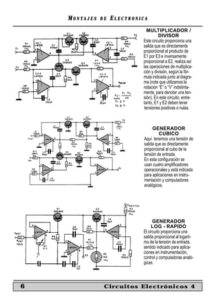 MONTAJES   DE   ELECTRONICA
                                MULTIPLICADOR /
                                      DIVISOR
                             Este circuito proporciona una
                             salida que es directamente
                             proporcional al producto de
                             E1 por E3 e inversamente
                             proporcional a E2, realiza así
                             las operaciones de multiplica-
                             ción y división, según la fór-
                             mula indicada junto al diagra-
                             ma (note que utilizamos la
                             notación “E” o “V” indistinta-
                             mente, para denotar una ten-
                             sión). En este circuito, entre-
                             tanto, E1 y E2 deben tener
                              tensiones positivas o nulas.



                                   GENERADOR
                                       CUBICO
                              Aquí tenemos una tensión de
                              salida que es directamente
                              proporcional al cubo de la
                              tensión de entrada.
                              En esta conﬁguración se
                              usan cuatro ampliﬁcadores
                              operacionales y está indicada
                              para aplicaciones en instru-
                              mentación y computadores
                              analógicos.




                                   GENERADOR
                                  LOG - RAPIDO
                             El circuito proporciona una
                             salida proporcional al logarit-
                             mo de la tensión de entrada,
                             sentido indicado para aplica-
                             ciones en instrumentación,
                             control y computadoras analó-
                             gicas.



6               Circuitos Electrónicos 4
 