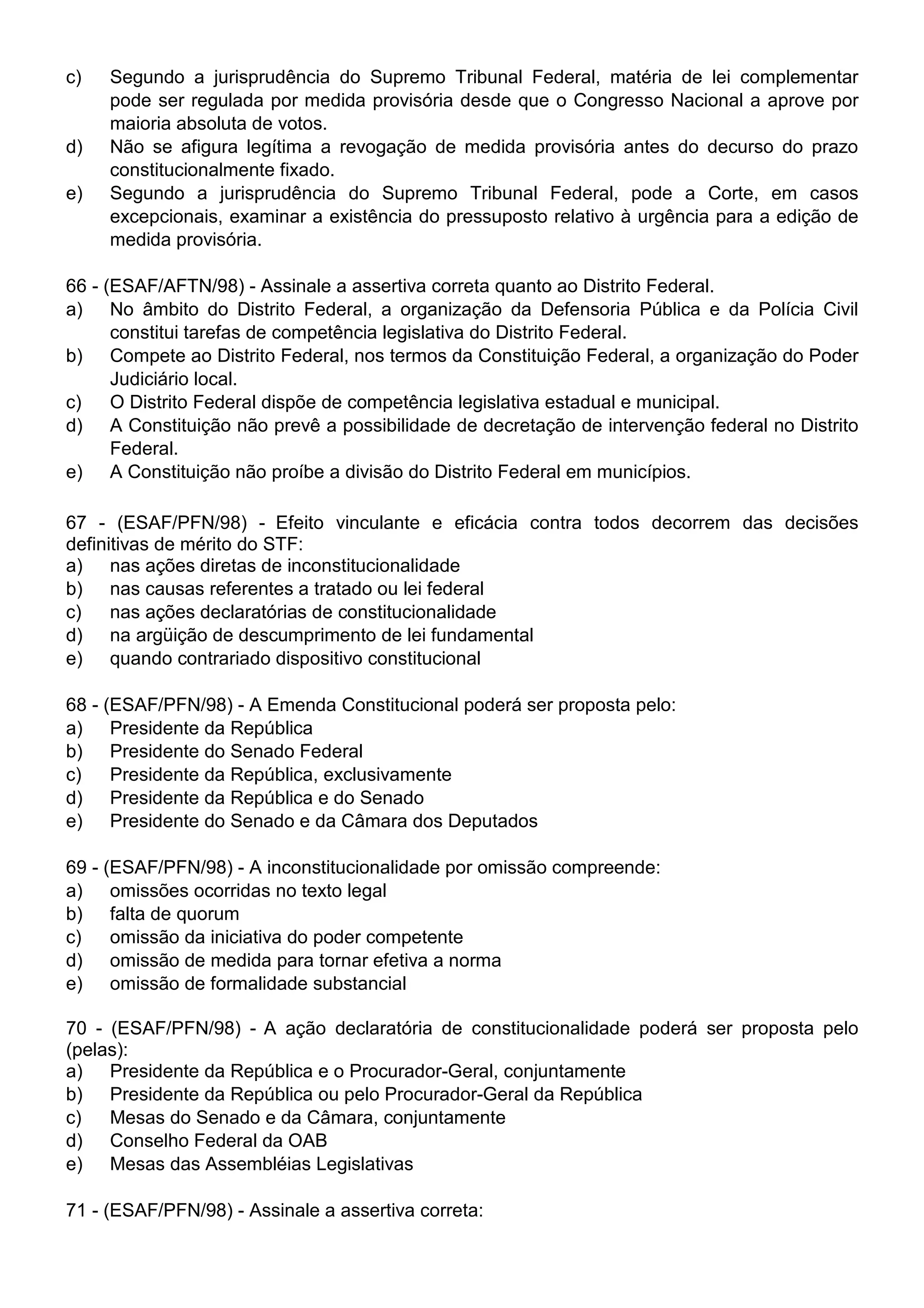 c)   Segundo a jurisprudência do Supremo Tribunal Federal, matéria de lei complementar
     pode ser regulada por medida provisória desde que o Congresso Nacional a aprove por
     maioria absoluta de votos.
d)   Não se afigura legítima a revogação de medida provisória antes do decurso do prazo
     constitucionalmente fixado.
e)   Segundo a jurisprudência do Supremo Tribunal Federal, pode a Corte, em casos
     excepcionais, examinar a existência do pressuposto relativo à urgência para a edição de
     medida provisória.

66 - (ESAF/AFTN/98) - Assinale a assertiva correta quanto ao Distrito Federal.
a) No âmbito do Distrito Federal, a organização da Defensoria Pública e da Polícia Civil
      constitui tarefas de competência legislativa do Distrito Federal.
b) Compete ao Distrito Federal, nos termos da Constituição Federal, a organização do Poder
      Judiciário local.
c)    O Distrito Federal dispõe de competência legislativa estadual e municipal.
d) A Constituição não prevê a possibilidade de decretação de intervenção federal no Distrito
      Federal.
e) A Constituição não proíbe a divisão do Distrito Federal em municípios.

67 - (ESAF/PFN/98) - Efeito vinculante e eficácia contra todos decorrem das decisões
definitivas de mérito do STF:
a) nas ações diretas de inconstitucionalidade
b) nas causas referentes a tratado ou lei federal
c)    nas ações declaratórias de constitucionalidade
d) na argüição de descumprimento de lei fundamental
e) quando contrariado dispositivo constitucional

68 - (ESAF/PFN/98) - A Emenda Constitucional poderá ser proposta pelo:
a) Presidente da República
b) Presidente do Senado Federal
c)    Presidente da República, exclusivamente
d) Presidente da República e do Senado
e) Presidente do Senado e da Câmara dos Deputados

69 - (ESAF/PFN/98) - A inconstitucionalidade por omissão compreende:
a) omissões ocorridas no texto legal
b) falta de quorum
c)    omissão da iniciativa do poder competente
d) omissão de medida para tornar efetiva a norma
e) omissão de formalidade substancial

70 - (ESAF/PFN/98) - A ação declaratória de constitucionalidade poderá ser proposta pelo
(pelas):
a) Presidente da República e o Procurador-Geral, conjuntamente
b) Presidente da República ou pelo Procurador-Geral da República
c)   Mesas do Senado e da Câmara, conjuntamente
d) Conselho Federal da OAB
e) Mesas das Assembléias Legislativas

71 - (ESAF/PFN/98) - Assinale a assertiva correta:
 