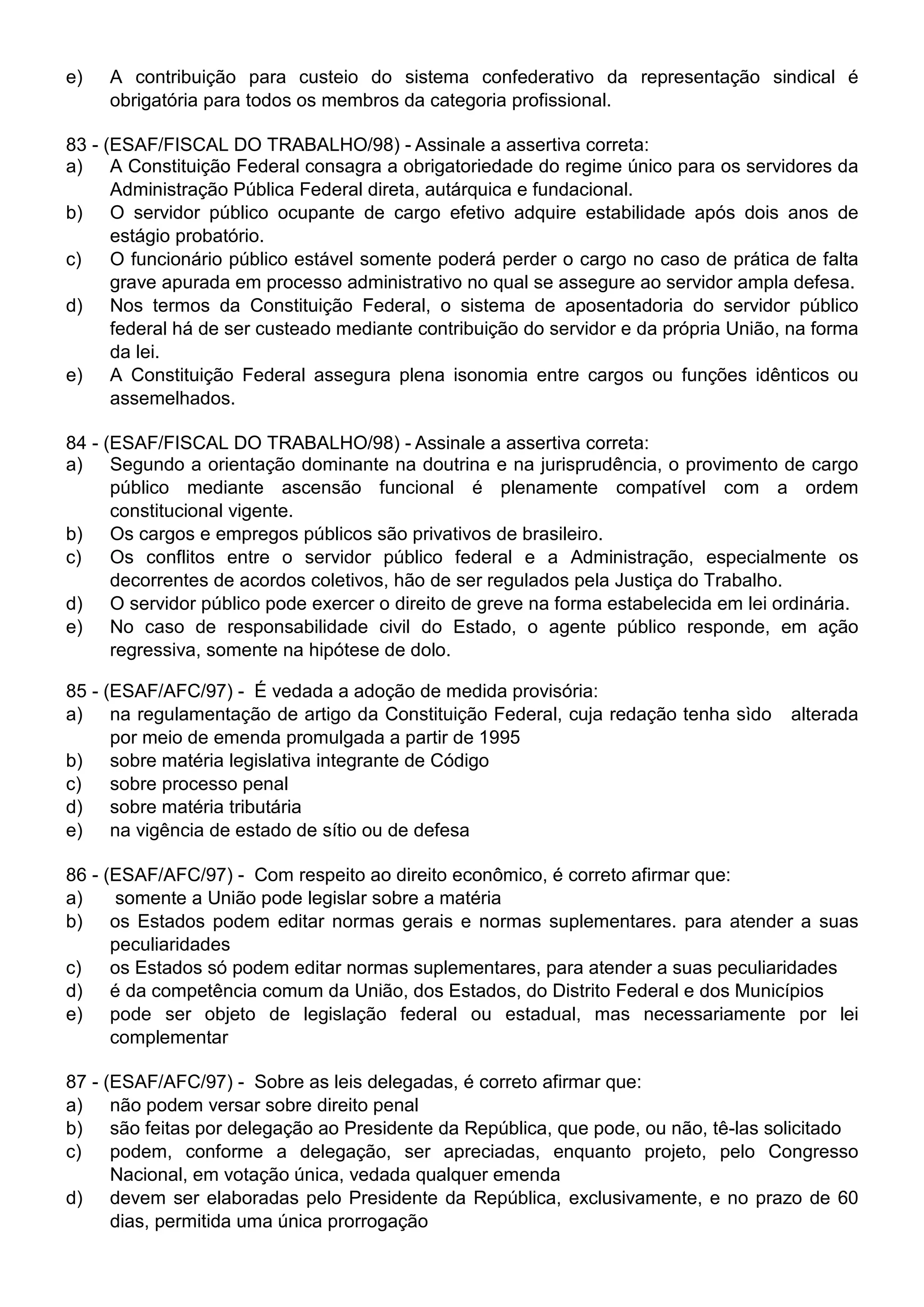 e)   A contribuição para custeio do sistema confederativo da representação sindical é
     obrigatória para todos os membros da categoria profissional.

83 - (ESAF/FISCAL DO TRABALHO/98) - Assinale a assertiva correta:
a) A Constituição Federal consagra a obrigatoriedade do regime único para os servidores da
      Administração Pública Federal direta, autárquica e fundacional.
b) O servidor público ocupante de cargo efetivo adquire estabilidade após dois anos de
      estágio probatório.
c)    O funcionário público estável somente poderá perder o cargo no caso de prática de falta
      grave apurada em processo administrativo no qual se assegure ao servidor ampla defesa.
d) Nos termos da Constituição Federal, o sistema de aposentadoria do servidor público
      federal há de ser custeado mediante contribuição do servidor e da própria União, na forma
      da lei.
e) A Constituição Federal assegura plena isonomia entre cargos ou funções idênticos ou
      assemelhados.

84 - (ESAF/FISCAL DO TRABALHO/98) - Assinale a assertiva correta:
a) Segundo a orientação dominante na doutrina e na jurisprudência, o provimento de cargo
      público mediante ascensão funcional é plenamente compatível com a ordem
      constitucional vigente.
b) Os cargos e empregos públicos são privativos de brasileiro.
c)    Os conflitos entre o servidor público federal e a Administração, especialmente os
      decorrentes de acordos coletivos, hão de ser regulados pela Justiça do Trabalho.
d) O servidor público pode exercer o direito de greve na forma estabelecida em lei ordinária.
e) No caso de responsabilidade civil do Estado, o agente público responde, em ação
      regressiva, somente na hipótese de dolo.

85 - (ESAF/AFC/97) - É vedada a adoção de medida provisória:
a) na regulamentação de artigo da Constituição Federal, cuja redação tenha sìdo       alterada
      por meio de emenda promulgada a partir de 1995
b) sobre matéria legislativa integrante de Código
c)    sobre processo penal
d) sobre matéria tributária
e) na vigência de estado de sítio ou de defesa

86 - (ESAF/AFC/97) - Com respeito ao direito econômico, é correto afirmar que:
a)     somente a União pode legislar sobre a matéria
b) os Estados podem editar normas gerais e normas suplementares. para atender a suas
      peculiaridades
c)    os Estados só podem editar normas suplementares, para atender a suas peculiaridades
d) é da competência comum da União, dos Estados, do Distrito Federal e dos Municípios
e) pode ser objeto de legislação federal ou estadual, mas necessariamente por lei
      complementar

87 - (ESAF/AFC/97) - Sobre as leis delegadas, é correto afirmar que:
a) não podem versar sobre direito penal
b) são feitas por delegação ao Presidente da República, que pode, ou não, tê-las solicitado
c)    podem, conforme a delegação, ser apreciadas, enquanto projeto, pelo Congresso
      Nacional, em votação única, vedada qualquer emenda
d) devem ser elaboradas pelo Presidente da República, exclusivamente, e no prazo de 60
      dias, permitida uma única prorrogação
 