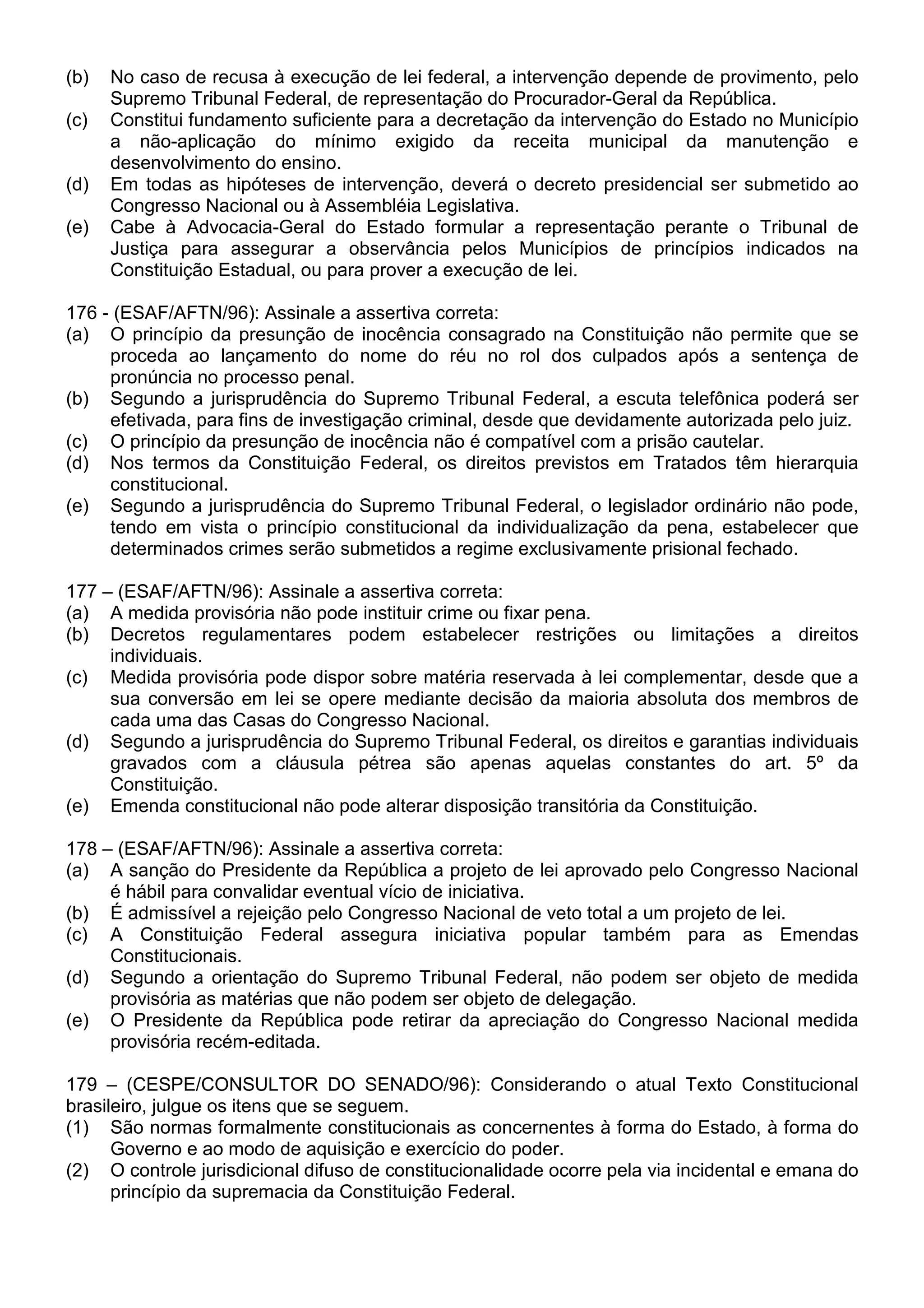 (b)   No caso de recusa à execução de lei federal, a intervenção depende de provimento, pelo
      Supremo Tribunal Federal, de representação do Procurador-Geral da República.
(c)   Constitui fundamento suficiente para a decretação da intervenção do Estado no Município
      a não-aplicação do mínimo exigido da receita municipal da manutenção e
      desenvolvimento do ensino.
(d)   Em todas as hipóteses de intervenção, deverá o decreto presidencial ser submetido ao
      Congresso Nacional ou à Assembléia Legislativa.
(e)   Cabe à Advocacia-Geral do Estado formular a representação perante o Tribunal de
      Justiça para assegurar a observância pelos Municípios de princípios indicados na
      Constituição Estadual, ou para prover a execução de lei.

176 - (ESAF/AFTN/96): Assinale a assertiva correta:
(a) O princípio da presunção de inocência consagrado na Constituição não permite que se
     proceda ao lançamento do nome do réu no rol dos culpados após a sentença de
     pronúncia no processo penal.
(b) Segundo a jurisprudência do Supremo Tribunal Federal, a escuta telefônica poderá ser
     efetivada, para fins de investigação criminal, desde que devidamente autorizada pelo juiz.
(c) O princípio da presunção de inocência não é compatível com a prisão cautelar.
(d) Nos termos da Constituição Federal, os direitos previstos em Tratados têm hierarquia
     constitucional.
(e) Segundo a jurisprudência do Supremo Tribunal Federal, o legislador ordinário não pode,
     tendo em vista o princípio constitucional da individualização da pena, estabelecer que
     determinados crimes serão submetidos a regime exclusivamente prisional fechado.

177 – (ESAF/AFTN/96): Assinale a assertiva correta:
(a) A medida provisória não pode instituir crime ou fixar pena.
(b) Decretos regulamentares podem estabelecer restrições ou limitações a direitos
     individuais.
(c) Medida provisória pode dispor sobre matéria reservada à lei complementar, desde que a
     sua conversão em lei se opere mediante decisão da maioria absoluta dos membros de
     cada uma das Casas do Congresso Nacional.
(d) Segundo a jurisprudência do Supremo Tribunal Federal, os direitos e garantias individuais
     gravados com a cláusula pétrea são apenas aquelas constantes do art. 5º da
     Constituição.
(e) Emenda constitucional não pode alterar disposição transitória da Constituição.

178 – (ESAF/AFTN/96): Assinale a assertiva correta:
(a) A sanção do Presidente da República a projeto de lei aprovado pelo Congresso Nacional
     é hábil para convalidar eventual vício de iniciativa.
(b) É admissível a rejeição pelo Congresso Nacional de veto total a um projeto de lei.
(c) A Constituição Federal assegura iniciativa popular também para as Emendas
     Constitucionais.
(d) Segundo a orientação do Supremo Tribunal Federal, não podem ser objeto de medida
     provisória as matérias que não podem ser objeto de delegação.
(e) O Presidente da República pode retirar da apreciação do Congresso Nacional medida
     provisória recém-editada.

179 – (CESPE/CONSULTOR DO SENADO/96): Considerando o atual Texto Constitucional
brasileiro, julgue os itens que se seguem.
(1) São normas formalmente constitucionais as concernentes à forma do Estado, à forma do
      Governo e ao modo de aquisição e exercício do poder.
(2) O controle jurisdicional difuso de constitucionalidade ocorre pela via incidental e emana do
      princípio da supremacia da Constituição Federal.
 