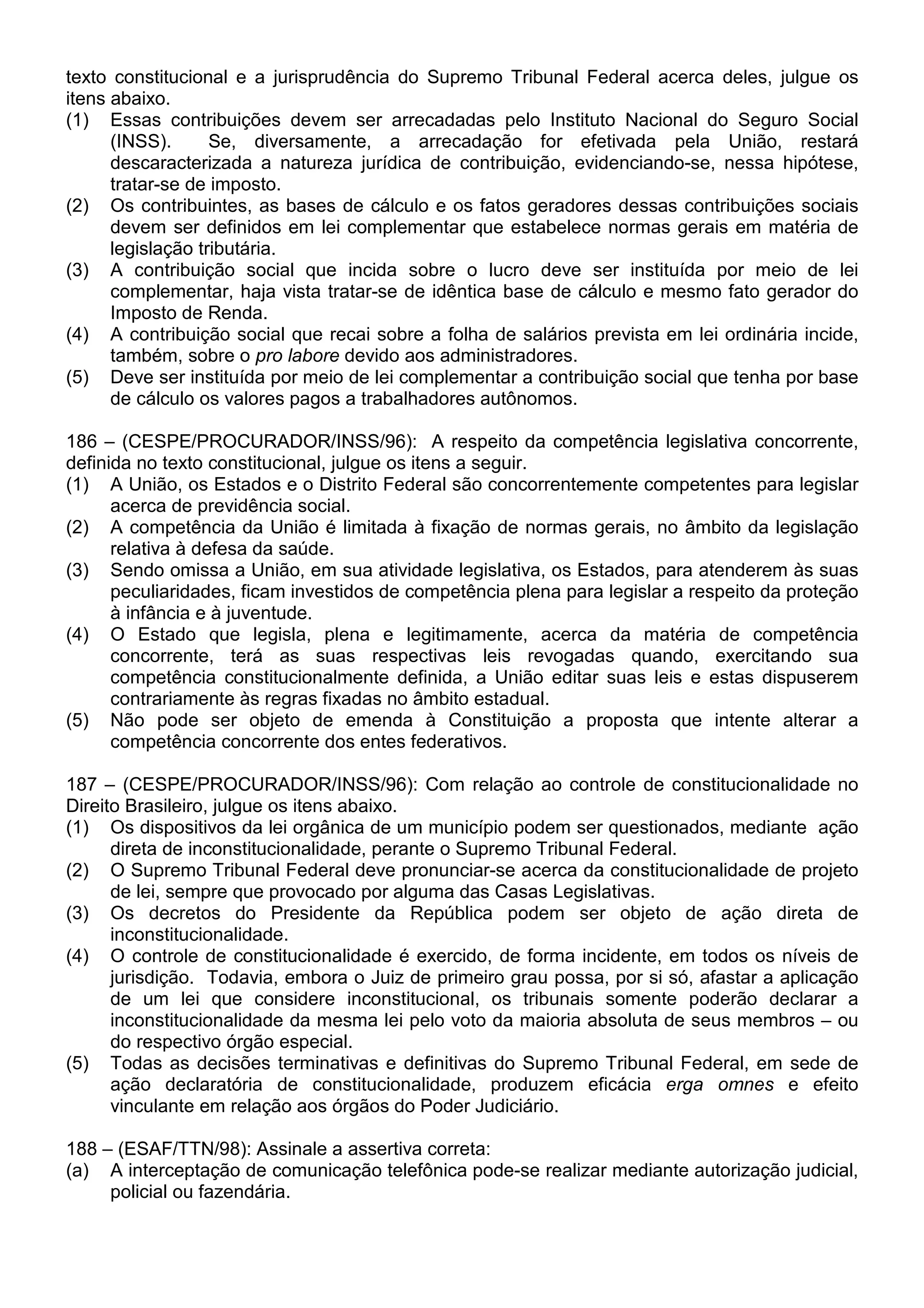 texto constitucional e a jurisprudência do Supremo Tribunal Federal acerca deles, julgue os
itens abaixo.
(1) Essas contribuições devem ser arrecadadas pelo Instituto Nacional do Seguro Social
      (INSS).      Se, diversamente, a arrecadação for efetivada pela União, restará
      descaracterizada a natureza jurídica de contribuição, evidenciando-se, nessa hipótese,
      tratar-se de imposto.
(2) Os contribuintes, as bases de cálculo e os fatos geradores dessas contribuições sociais
      devem ser definidos em lei complementar que estabelece normas gerais em matéria de
      legislação tributária.
(3) A contribuição social que incida sobre o lucro deve ser instituída por meio de lei
      complementar, haja vista tratar-se de idêntica base de cálculo e mesmo fato gerador do
      Imposto de Renda.
(4) A contribuição social que recai sobre a folha de salários prevista em lei ordinária incide,
      também, sobre o pro labore devido aos administradores.
(5) Deve ser instituída por meio de lei complementar a contribuição social que tenha por base
      de cálculo os valores pagos a trabalhadores autônomos.

186 – (CESPE/PROCURADOR/INSS/96): A respeito da competência legislativa concorrente,
definida no texto constitucional, julgue os itens a seguir.
(1) A União, os Estados e o Distrito Federal são concorrentemente competentes para legislar
      acerca de previdência social.
(2) A competência da União é limitada à fixação de normas gerais, no âmbito da legislação
      relativa à defesa da saúde.
(3) Sendo omissa a União, em sua atividade legislativa, os Estados, para atenderem às suas
      peculiaridades, ficam investidos de competência plena para legislar a respeito da proteção
      à infância e à juventude.
(4) O Estado que legisla, plena e legitimamente, acerca da matéria de competência
      concorrente, terá as suas respectivas leis revogadas quando, exercitando sua
      competência constitucionalmente definida, a União editar suas leis e estas dispuserem
      contrariamente às regras fixadas no âmbito estadual.
(5) Não pode ser objeto de emenda à Constituição a proposta que intente alterar a
      competência concorrente dos entes federativos.

187 – (CESPE/PROCURADOR/INSS/96): Com relação ao controle de constitucionalidade no
Direito Brasileiro, julgue os itens abaixo.
(1) Os dispositivos da lei orgânica de um município podem ser questionados, mediante ação
      direta de inconstitucionalidade, perante o Supremo Tribunal Federal.
(2) O Supremo Tribunal Federal deve pronunciar-se acerca da constitucionalidade de projeto
      de lei, sempre que provocado por alguma das Casas Legislativas.
(3) Os decretos do Presidente da República podem ser objeto de ação direta de
      inconstitucionalidade.
(4) O controle de constitucionalidade é exercido, de forma incidente, em todos os níveis de
      jurisdição. Todavia, embora o Juiz de primeiro grau possa, por si só, afastar a aplicação
      de um lei que considere inconstitucional, os tribunais somente poderão declarar a
      inconstitucionalidade da mesma lei pelo voto da maioria absoluta de seus membros – ou
      do respectivo órgão especial.
(5) Todas as decisões terminativas e definitivas do Supremo Tribunal Federal, em sede de
      ação declaratória de constitucionalidade, produzem eficácia erga omnes e efeito
      vinculante em relação aos órgãos do Poder Judiciário.

188 – (ESAF/TTN/98): Assinale a assertiva correta:
(a) A interceptação de comunicação telefônica pode-se realizar mediante autorização judicial,
     policial ou fazendária.
 