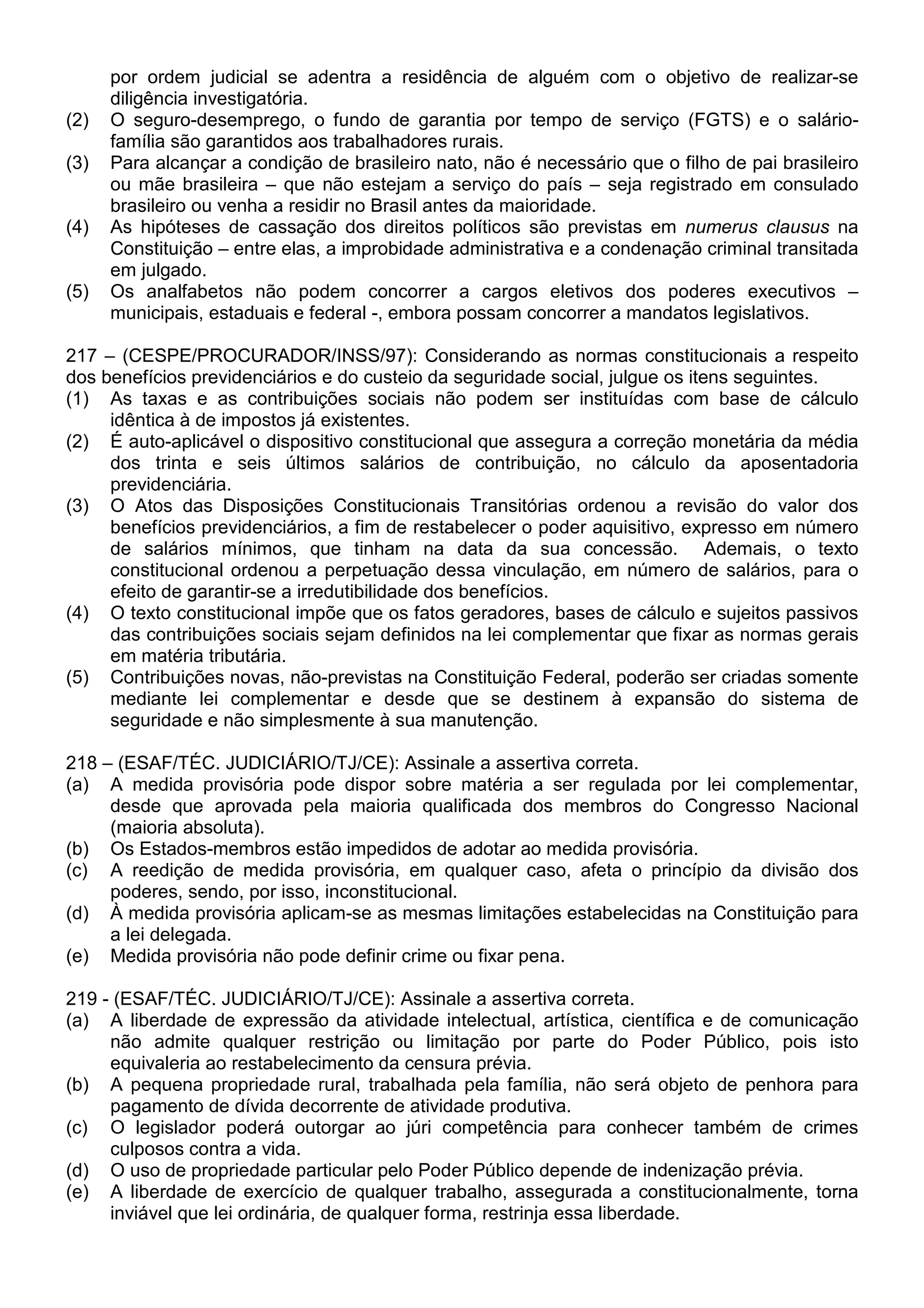 por ordem judicial se adentra a residência de alguém com o objetivo de realizar-se
      diligência investigatória.
(2)   O seguro-desemprego, o fundo de garantia por tempo de serviço (FGTS) e o salário-
      família são garantidos aos trabalhadores rurais.
(3)   Para alcançar a condição de brasileiro nato, não é necessário que o filho de pai brasileiro
      ou mãe brasileira – que não estejam a serviço do país – seja registrado em consulado
      brasileiro ou venha a residir no Brasil antes da maioridade.
(4)   As hipóteses de cassação dos direitos políticos são previstas em numerus clausus na
      Constituição – entre elas, a improbidade administrativa e a condenação criminal transitada
      em julgado.
(5)   Os analfabetos não podem concorrer a cargos eletivos dos poderes executivos –
      municipais, estaduais e federal -, embora possam concorrer a mandatos legislativos.

217 – (CESPE/PROCURADOR/INSS/97): Considerando as normas constitucionais a respeito
dos benefícios previdenciários e do custeio da seguridade social, julgue os itens seguintes.
(1) As taxas e as contribuições sociais não podem ser instituídas com base de cálculo
     idêntica à de impostos já existentes.
(2) É auto-aplicável o dispositivo constitucional que assegura a correção monetária da média
     dos trinta e seis últimos salários de contribuição, no cálculo da aposentadoria
     previdenciária.
(3) O Atos das Disposições Constitucionais Transitórias ordenou a revisão do valor dos
     benefícios previdenciários, a fim de restabelecer o poder aquisitivo, expresso em número
     de salários mínimos, que tinham na data da sua concessão. Ademais, o texto
     constitucional ordenou a perpetuação dessa vinculação, em número de salários, para o
     efeito de garantir-se a irredutibilidade dos benefícios.
(4) O texto constitucional impõe que os fatos geradores, bases de cálculo e sujeitos passivos
     das contribuições sociais sejam definidos na lei complementar que fixar as normas gerais
     em matéria tributária.
(5) Contribuições novas, não-previstas na Constituição Federal, poderão ser criadas somente
     mediante lei complementar e desde que se destinem à expansão do sistema de
     seguridade e não simplesmente à sua manutenção.

218 – (ESAF/TÉC. JUDICIÁRIO/TJ/CE): Assinale a assertiva correta.
(a) A medida provisória pode dispor sobre matéria a ser regulada por lei complementar,
     desde que aprovada pela maioria qualificada dos membros do Congresso Nacional
     (maioria absoluta).
(b) Os Estados-membros estão impedidos de adotar ao medida provisória.
(c) A reedição de medida provisória, em qualquer caso, afeta o princípio da divisão dos
     poderes, sendo, por isso, inconstitucional.
(d) À medida provisória aplicam-se as mesmas limitações estabelecidas na Constituição para
     a lei delegada.
(e) Medida provisória não pode definir crime ou fixar pena.

219 - (ESAF/TÉC. JUDICIÁRIO/TJ/CE): Assinale a assertiva correta.
(a) A liberdade de expressão da atividade intelectual, artística, científica e de comunicação
     não admite qualquer restrição ou limitação por parte do Poder Público, pois isto
     equivaleria ao restabelecimento da censura prévia.
(b) A pequena propriedade rural, trabalhada pela família, não será objeto de penhora para
     pagamento de dívida decorrente de atividade produtiva.
(c) O legislador poderá outorgar ao júri competência para conhecer também de crimes
     culposos contra a vida.
(d) O uso de propriedade particular pelo Poder Público depende de indenização prévia.
(e) A liberdade de exercício de qualquer trabalho, assegurada a constitucionalmente, torna
     inviável que lei ordinária, de qualquer forma, restrinja essa liberdade.
 
