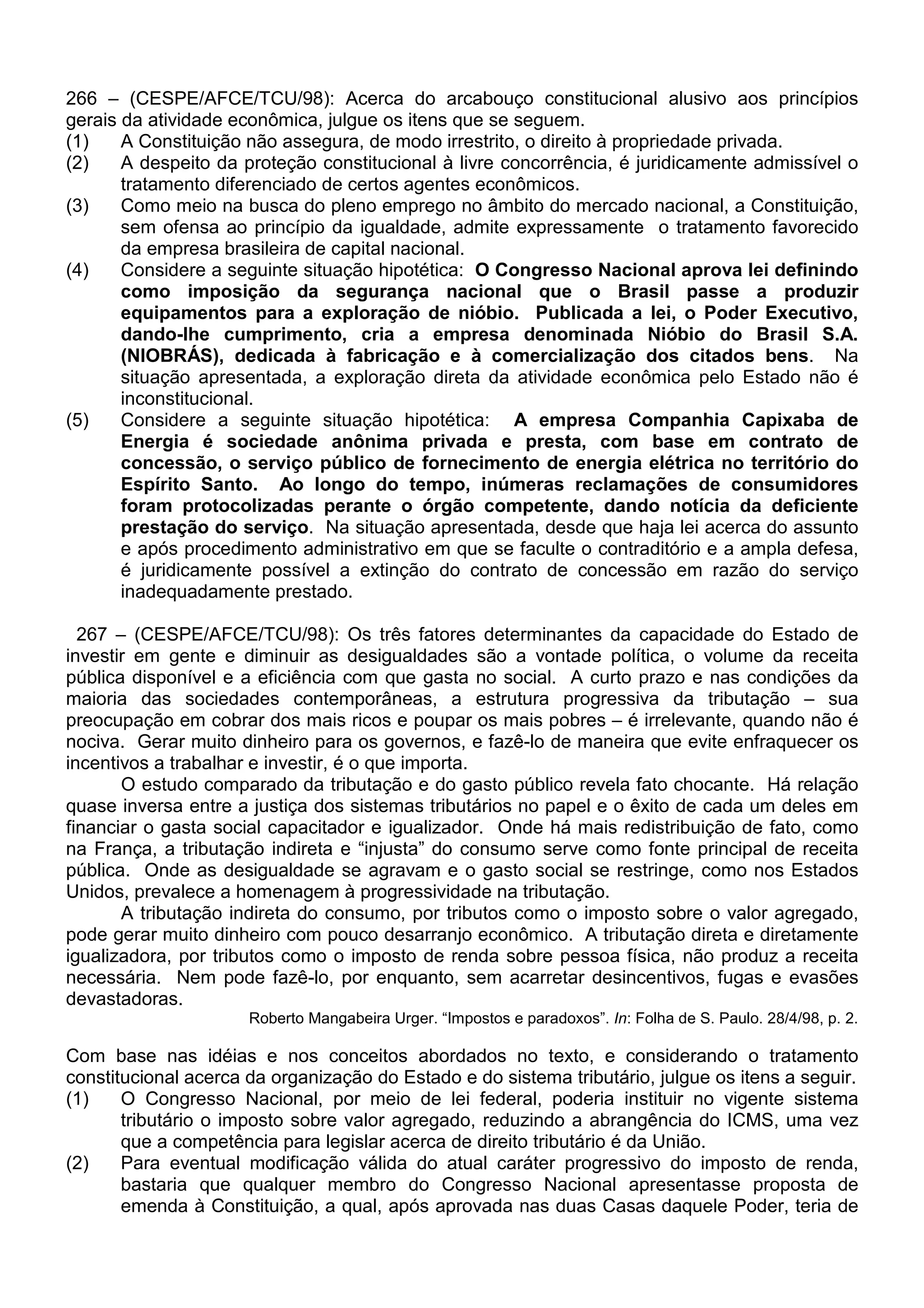 266 – (CESPE/AFCE/TCU/98): Acerca do arcabouço constitucional alusivo aos princípios
gerais da atividade econômica, julgue os itens que se seguem.
(1)    A Constituição não assegura, de modo irrestrito, o direito à propriedade privada.
(2)    A despeito da proteção constitucional à livre concorrência, é juridicamente admissível o
       tratamento diferenciado de certos agentes econômicos.
(3)    Como meio na busca do pleno emprego no âmbito do mercado nacional, a Constituição,
       sem ofensa ao princípio da igualdade, admite expressamente o tratamento favorecido
       da empresa brasileira de capital nacional.
(4)    Considere a seguinte situação hipotética: O Congresso Nacional aprova lei definindo
       como imposição da segurança nacional que o Brasil passe a produzir
       equipamentos para a exploração de nióbio. Publicada a lei, o Poder Executivo,
       dando-lhe cumprimento, cria a empresa denominada Nióbio do Brasil S.A.
       (NIOBRÁS), dedicada à fabricação e à comercialização dos citados bens. Na
       situação apresentada, a exploração direta da atividade econômica pelo Estado não é
       inconstitucional.
(5)    Considere a seguinte situação hipotética: A empresa Companhia Capixaba de
       Energia é sociedade anônima privada e presta, com base em contrato de
       concessão, o serviço público de fornecimento de energia elétrica no território do
       Espírito Santo. Ao longo do tempo, inúmeras reclamações de consumidores
       foram protocolizadas perante o órgão competente, dando notícia da deficiente
       prestação do serviço. Na situação apresentada, desde que haja lei acerca do assunto
       e após procedimento administrativo em que se faculte o contraditório e a ampla defesa,
       é juridicamente possível a extinção do contrato de concessão em razão do serviço
       inadequadamente prestado.

  267 – (CESPE/AFCE/TCU/98): Os três fatores determinantes da capacidade do Estado de
investir em gente e diminuir as desigualdades são a vontade política, o volume da receita
pública disponível e a eficiência com que gasta no social. A curto prazo e nas condições da
maioria das sociedades contemporâneas, a estrutura progressiva da tributação – sua
preocupação em cobrar dos mais ricos e poupar os mais pobres – é irrelevante, quando não é
nociva. Gerar muito dinheiro para os governos, e fazê-lo de maneira que evite enfraquecer os
incentivos a trabalhar e investir, é o que importa.
       O estudo comparado da tributação e do gasto público revela fato chocante. Há relação
quase inversa entre a justiça dos sistemas tributários no papel e o êxito de cada um deles em
financiar o gasta social capacitador e igualizador. Onde há mais redistribuição de fato, como
na França, a tributação indireta e “injusta” do consumo serve como fonte principal de receita
pública. Onde as desigualdade se agravam e o gasto social se restringe, como nos Estados
Unidos, prevalece a homenagem à progressividade na tributação.
       A tributação indireta do consumo, por tributos como o imposto sobre o valor agregado,
pode gerar muito dinheiro com pouco desarranjo econômico. A tributação direta e diretamente
igualizadora, por tributos como o imposto de renda sobre pessoa física, não produz a receita
necessária. Nem pode fazê-lo, por enquanto, sem acarretar desincentivos, fugas e evasões
devastadoras.
                      Roberto Mangabeira Urger. “Impostos e paradoxos”. In: Folha de S. Paulo. 28/4/98, p. 2.

Com base nas idéias e nos conceitos abordados no texto, e considerando o tratamento
constitucional acerca da organização do Estado e do sistema tributário, julgue os itens a seguir.
(1)    O Congresso Nacional, por meio de lei federal, poderia instituir no vigente sistema
       tributário o imposto sobre valor agregado, reduzindo a abrangência do ICMS, uma vez
       que a competência para legislar acerca de direito tributário é da União.
(2)    Para eventual modificação válida do atual caráter progressivo do imposto de renda,
       bastaria que qualquer membro do Congresso Nacional apresentasse proposta de
       emenda à Constituição, a qual, após aprovada nas duas Casas daquele Poder, teria de
 