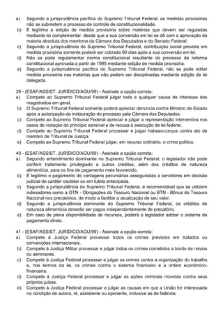 a)   Segundo a jurisprudência pacífica do Supremo Tribunal Federal, as medidas provisórias
     não se submetem a processo de controle de constitucionalidade.
b)   É legítima a edição de medida provisória sobre matérias que devem ser reguladas
     mediante lei complementar, desde que a sua conversão em lei se dê com a aprovação da
     maioria absoluta dos membros da Câmara dos Deputados e do Senado Federal.
c)   Segundo a jurisprudência do Supremo Tribunal Federal, contribuição social prevista em
     medida provisória somente poderá ser cobrada 90 dias após a sua conversão em lei.
d)   Não se pode regulamentar norma constitucional resultante do processo de reforma
     constitucional aprovada a partir de 1995 mediante edição de medida provisória.
e)   Segundo a jurisprudência pacífica do Supremo Tribunal Federal, não se pode editar
     medida provisória nas matérias que não podem ser disciplinadas mediante edição de lei
     delegada.

39 - (ESAF/ASSIST. JURÍDICO/AGU/99) - Assinale a opção correta:
a) Compete ao Supremo Tribunal Federal julgar toda e qualquer causa de interesse dos
      magistrados em geral.
 b) O Supremo Tribunal Federal somente poderá apreciar denúncia contra Ministro de Estado
      após a autorização de instauração do processo pela Câmara dos Deputados.
 c) Compete ao Supremo Tribunal Federal apreciar e julgar a representação interventiva nos
      casos de violação do princípio sensível e de recusa à execução de lei federal.
 d) Compete ao Supremo Tribunal Federal processar e julgar habeas-corpus contra ato de
      membro de Tribunal de Justiça.
 e) Compete ao Supremo Tribunal Federal julgar, em recurso ordinário, o crime político.

40 - (ESAF/ASSIST. JURÍDICO/AGU/99) - Assinale a opção correta:
a) Segundo entendimento dominante no Supremo Tribunal Federal, o legislador não pode
      conferir tratamento privilegiado a outros créditos, além dos créditos de natureza
      alimentícia, para os fins de pagamento mais favorecido.
 b) É legítimo o pagamento de vantagens pecuniárias asseguradas a servidores em decisão
      judicial de caráter cautelar ou em tutela antecipada.
c) Segundo a jurisprudência do Supremo Tribunal Federal, é recomendável que se utilizem
      indexadores como a OTN - Obrigações do Tesouro Nacional ou BTN - Bônus do Tesouro
      Nacional nos precatórios, de modo a facilitar a atualização de seu valor.
d) Segundo a jurisprudência dominante do Supremo Tribunal Federal, os créditos de
      natureza alimentícia deverão ser pagos independentemente de precatório.
e) Em caso de plena disponibilidade de recursos, poderá o legislador adotar o sistema de
      pagamento direto.

41 - (ESAF/ASSIST. JURÍDICO/AGU/99) - Assinale a opção correta:
a) Compete à Justiça Federal processar todos os crimes previstos em tratados ou
      convenções internacionais.
b) Compete à Justiça Militar processar e julgar todos os crimes cometidos a bordo de navios
      ou aeronaves.
c) Compete à Justiça Federal processar e julgar os crimes contra a organização do trabalho
      e, nos termos da lei, os crimes contra o sistema financeiro e a ordem econômico-
      financeira.
d) Compete à Justiça Federal processar e julgar as ações criminais movidas contra seus
      próprios juízes.
e) Compete à Justiça Federal processar e julgar as causas em que a União for interessada
      na condição de autora, ré, assistente ou oponente, inclusive as de falência.
 