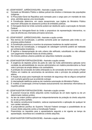 42 - (ESAF/ASSIST. JURÍDICO/AGU/99) - Assinale a opção correta:
a) Compete ao Ministério Público a defesa judicial dos direitos e interesses das populações
      indígenas.
 b) O Procurador-Geral da República será nomeado para o cargo para um mandato de dois
      anos, admitida apenas uma recondução.
 c) A Constituição determina, em casos excepcionais, que órgãos do Ministério Público
      assumam atribuições de assessoria jurídica de entidades públicas.
 d) O Advogado-Geral da União somente poderá ser destituído após a aprovação do Senado
      Federal.
 e) Compete ao Advogado-Geral da União a propositura da representação interventiva, no
      caso de afronta aos chamados princípios sensíveis.

43 - (ESAF/ASSIST. JURÍDICO/AGU/99) - Assinale a opção correta:
a) Nos termos da Constituição, o petróleo somente pode ser explorado pela União ou por
      empresa pública federal.
 b) A Constituição preconiza o incentivo às empresas brasileiras de capital nacional.
 c) Nos termos da Constituição, a navegação de cabotagem somente poderá ser realizada
      por embarcações brasileiras.
 d) É legítima a desapropriação de solo urbano não edificado, subutilizado ou não utilizado
      com pagamento mediante títulos da dívida pública.
 e) Os imóveis públicos urbanos poderão ser adquiridos mediante usucapião.

44 - (ESAF/AUDITOR FORTALEZA/CE/98) - Assinale a opção correta:
a) A exigência de depósito prévio de parte do valor da multa administrativa aplicada como
      condição de admissibilidade do recurso administrativo em matéria previdenciária ou fiscal
      viola o princípio da ampla defesa e do contraditório.
b) A proibição de concessão de tutela antecipada ou de concessão de liminar contra o Poder
      Público em matéria de vencimentos de servidores viola o princípio da proteção judicial
      efetiva.
c)    A fixação de prazo para impetração de mandado de segurança não se afigura compatível
      com a própria garantia que se pretende outorgar.
d) A interceptação telefônica pode-se dar mediante autorização do Ministério Público.
e) É inválida a condenação criminal fundada exclusivamente nos elementos informativos do
      inquérito policial.

45 - (ESAF/AUDITOR FORTALEZA/CE/98) - Assinale a opção correta:
a) É possível invocar-se direito adquirido contra mudanças de um dado regime ou de um
      determinado instituto jurídico.
b) As leis de ordem pública aplicam-se independentemente da proteção do direito adquirido
      ou do ato jurídico perfeito.
c)    No sistema constitucional brasileiro, veda-se expressamente a aplicação de qualquer lei
      com caráter retroativo.
d) A jurisprudência pacífica do Supremo Tribunal Federal consagra a possibilidade de se
      invocar direito adquirido contra a Constituição Federal.
e) Preenchidos os requisitos para a aposentadoria segundo a lei vigente ao tempo da
      aposentação, reconhece-se a existência a direito adquirido.

46 - (ESAF/AUDITOR FORTALEZA/CE/98) - Assinale a opção correta:
 