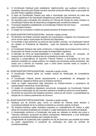a)   A Constituição Estadual pode estabelecer, legitimamente, que qualquer convênio ou
     obrigação assumida pelo Estado-membro somente produzirá efeitos após a aprovação do
     ato pelo Poder Legislativo Estadual.
b)   A regra da Constituição Federal que veda a recondução dos membros da mesa das
     Casas Legislativas é de reprodução obrigatória por parte dos Estados-membros.
c)   Os requisitos para nomeação dos membros do Tribunal de Contas da União contidos na
     Constituição Federal são de observância obrigatória pelo constituinte estadual.
d)   O processo legislativo estabelecido na Constituição Federal não tem força       vinculante
     para o Estado-membro.
e)   A criação de municípios é matéria da alçada exclusiva do Estado-membro.

47 - (ESAF/AUDITOR FORTALEZA/CE/98) - Assinale a opção correta:
a) Os Ministros de Estado somente poderão ser processados e julgados nos processos por
      crime comum após a autorização da Câmara dos Deputados.
b) A imunidade a atos estranhos ao exercício das funções, prevista na Constituição Federal
      em relação ao Presidente da República, pode ser estendida aos Governadores de
      Estado.
c)    A Constituição Estadual não pode condicionar a instauração de processo-crime contra o
      Governador do Estado à prévia aprovação da Assembléia Legislativa.
d) A definição de crime de responsabilidade e a fixação das regras do processo de
      impeachment no âmbito estadual são da competência privativa da União.
e) Segundo a jurisprudência do Supremo Tribunal Federal, a prerrogativa de foro das
      pessoas investidas em cargos públicos, em relação aos processos penais pendentes, não
      cessa com o término do mandato, quer o crime tenha ocorrido antes ou durante o
      exercício da função pública.

48 - (ESAF/AUDITOR FORTALEZA/CE/98) - Assinale a opção correta:
a) A Constituição Federal adota um modelo vertical de distribuição de competência
      legislativa.
b) A Constituição Federal admite expressamente a possibilidade de delegação da
      competência legislativa federal para os Estados-membros.
c)    Cabe ao órgão responsável pela advocacia do Estado-membro a propositura de
      representação interventiva contra Município.
d) O modelo de competência legislativa concorrente consagrado na Constituição Federal
      condiciona a elaboração de ato normativo estadual à existência prévia da norma federal.
e) No âmbito da autonomia dos Estados-membros, coloca-se até mesmo a possibilidade de
      adoção de um sistema parlamentar de Governo.

49 - (ESAF/AUDITOR FORTALEZA/CE/98) - Assinale a opção correta:
a) Qualquer juiz de primeiro grau, turma ou câmara de Tribunal pode declarar a
      inconstitucionalidade de lei no sistema incidental ou concreto vigente no Brasil.
b) Os Estados-membros estão impedidos expressa ou implicitamente de instituir a ação
      direta de inconstitucionalidade por omissão e a ação declaratória de constitucionalidade.
c)    A interpretação conforme a Constituição não pode ser utilizada no âmbito dos juízos e
      Tribunais ordinários, porquanto tal prática corresponde, efetivamente, a uma declaração
      parcial de inconstitucionalidade sem redução de texto.
d) A legitimidade da suspensão pelo Legislativo de ato do Executivo que exorbite dos limites
      do poder regulamentar é suscetível de verificação em sede de controle de
      constitucionalidade.
 