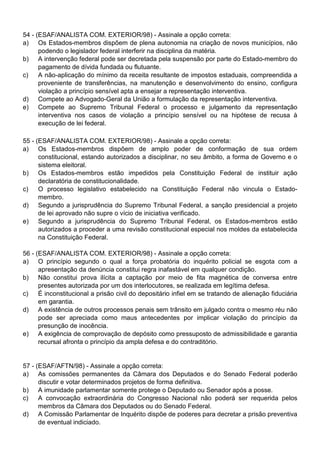 54 - (ESAF/ANALISTA COM. EXTERIOR/98) - Assinale a opção correta:
a) Os Estados-membros dispõem de plena autonomia na criação de novos municípios, não
      podendo o legislador federal interferir na disciplina da matéria.
b) A intervenção federal pode ser decretada pela suspensão por parte do Estado-membro do
      pagamento de dívida fundada ou flutuante.
c)    A não-aplicação do mínimo da receita resultante de impostos estaduais, compreendida a
      proveniente de transferências, na manutenção e desenvolvimento do ensino, configura
      violação a princípio sensível apta a ensejar a representação interventiva.
d) Compete ao Advogado-Geral da União a formulação da representação interventiva.
e) Compete ao Supremo Tribunal Federal o processo e julgamento da representação
      interventiva nos casos de violação a princípio sensível ou na hipótese de recusa à
      execução de lei federal.

55 - (ESAF/ANALISTA COM. EXTERIOR/98) - Assinale a opção correta:
a) Os Estados-membros dispõem de amplo poder de conformação de sua ordem
      constitucional, estando autorizados a disciplinar, no seu âmbito, a forma de Governo e o
      sistema eleitoral.
b) Os Estados-membros estão impedidos pela Constituição Federal de instituir ação
      declaratória de constitucionalidade.
c)    O processo legislativo estabelecido na Constituição Federal não vincula o Estado-
      membro.
d) Segundo a jurisprudência do Supremo Tribunal Federal, a sanção presidencial a projeto
      de lei aprovado não supre o vício de iniciativa verificado.
e) Segundo a jurisprudência do Supremo Tribunal Federal, os Estados-membros estão
      autorizados a proceder a uma revisão constitucional especial nos moldes da estabelecida
      na Constituição Federal.

56 - (ESAF/ANALISTA COM. EXTERIOR/98) - Assinale a opção correta:
a) O princípio segundo o qual a força probatória do inquérito policial se esgota com a
      apresentação da denúncia constitui regra inafastável em qualquer condição.
b) Não constitui prova ilícita a captação por meio de fita magnética de conversa entre
      presentes autorizada por um dos interlocutores, se realizada em legítima defesa.
c)    É inconstitucional a prisão civil do depositário infiel em se tratando de alienação fiduciária
      em garantia.
d) A existência de outros processos penais sem trânsito em julgado contra o mesmo réu não
      pode ser apreciada como maus antecedentes por implicar violação do princípio da
      presunção de inocência.
e) A exigência de comprovação de depósito como pressuposto de admissibilidade e garantia
      recursal afronta o princípio da ampla defesa e do contraditório.


57 - (ESAF/AFTN/98) - Assinale a opção correta:
a) As comissões permanentes da Câmara dos Deputados e do Senado Federal poderão
      discutir e votar determinados projetos de forma definitiva.
b) A imunidade parlamentar somente protege o Deputado ou Senador após a posse.
c)    A convocação extraordinária do Congresso Nacional não poderá ser requerida pelos
      membros da Câmara dos Deputados ou do Senado Federal.
d) A Comissão Parlamentar de Inquérito dispõe de poderes para decretar a prisão preventiva
      de eventual indiciado.
 