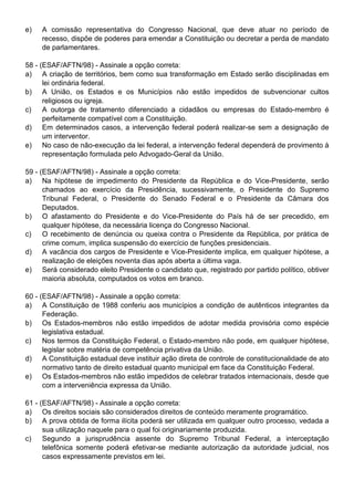 e)   A comissão representativa do Congresso Nacional, que deve atuar no período de
     recesso, dispõe de poderes para emendar a Constituição ou decretar a perda de mandato
     de parlamentares.

58 - (ESAF/AFTN/98) - Assinale a opção correta:
a) A criação de territórios, bem como sua transformação em Estado serão disciplinadas em
      lei ordinária federal.
b) A União, os Estados e os Municípios não estão impedidos de subvencionar cultos
      religiosos ou igreja.
c)    A outorga de tratamento diferenciado a cidadãos ou empresas do Estado-membro é
      perfeitamente compatível com a Constituição.
d) Em determinados casos, a intervenção federal poderá realizar-se sem a designação de
      um interventor.
e) No caso de não-execução da lei federal, a intervenção federal dependerá de provimento à
      representação formulada pelo Advogado-Geral da União.

59 - (ESAF/AFTN/98) - Assinale a opção correta:
a) Na hipótese de impedimento do Presidente da República e do Vice-Presidente, serão
      chamados ao exercício da Presidência, sucessivamente, o Presidente do Supremo
      Tribunal Federal, o Presidente do Senado Federal e o Presidente da Câmara dos
      Deputados.
b) O afastamento do Presidente e do Vice-Presidente do País há de ser precedido, em
      qualquer hipótese, da necessária licença do Congresso Nacional.
c)    O recebimento de denúncia ou queixa contra o Presidente da República, por prática de
      crime comum, implica suspensão do exercício de funções presidenciais.
d) A vacância dos cargos de Presidente e Vice-Presidente implica, em qualquer hipótese, a
      realização de eleições noventa dias após aberta a última vaga.
e) Será considerado eleito Presidente o candidato que, registrado por partido político, obtiver
      maioria absoluta, computados os votos em branco.

60 - (ESAF/AFTN/98) - Assinale a opção correta:
a) A Constituição de 1988 conferiu aos municípios a condição de autênticos integrantes da
      Federação.
b) Os Estados-membros não estão impedidos de adotar medida provisória como espécie
      legislativa estadual.
c)    Nos termos da Constituição Federal, o Estado-membro não pode, em qualquer hipótese,
      legislar sobre matéria de competência privativa da União.
d) A Constituição estadual deve instituir ação direta de controle de constitucionalidade de ato
      normativo tanto de direito estadual quanto municipal em face da Constituição Federal.
e) Os Estados-membros não estão impedidos de celebrar tratados internacionais, desde que
      com a interveniência expressa da União.

61 - (ESAF/AFTN/98) - Assinale a opção correta:
a) Os direitos sociais são considerados direitos de conteúdo meramente programático.
b) A prova obtida de forma ilícita poderá ser utilizada em qualquer outro processo, vedada a
      sua utilização naquele para o qual foi originariamente produzida.
c)    Segundo a jurisprudência assente do Supremo Tribunal Federal, a interceptação
      telefônica somente poderá efetivar-se mediante autorização da autoridade judicial, nos
      casos expressamente previstos em lei.
 