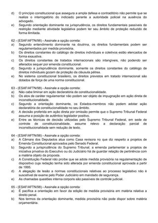 d)   O princípio constitucional que assegura a ampla defesa e contraditório não permite que se
     realize o interrogatório do indiciado perante a autoridade policial na ausência do
     advogado.
e)   Segundo orientação dominante na jurisprudência, os direitos fundamentais passíveis de
     restrição mediante atividade legislativa podem ter seu âmbito de proteção reduzido de
     forma ilimitada.

62 - (ESAF/AFTN/98) - Assinale a opção correta:
a) Segundo entendimento dominante na doutrina, os direitos fundamentais podem ser
      regulamentados por medida provisória.
b) Os direitos constantes do catálogo de direitos individuais e coletivos estão elencados de
      forma exaustiva.
c)    Os direitos constantes de tratados internacionais são intangíveis, não podendo ser
      alterados sequer por emenda constitucional.
d) Segundo a jurisprudência dominante, somente os direitos constantes do catálogo de
      direitos individuais gozam de proteção da cláusula pétrea.
e) No sistema constitucional brasileiro, os direitos previstos em tratado internacional são
      dotados de força de uma norma constitucional.

63 - (ESAF/AFTN/98) - Assinale a opção correta:
a) Não cabe liminar em ação declaratória de constitucionalidade.
b) Os atos de caráter regulamentar não podem ser objeto de impugnação em ação direta de
      inconstitucionalidade.
c)    Segundo a orientação dominante, os Estados-membros não podem adotar ação
      declaratória de constitucionalidade no seu âmbito.
d) A decisão proferida em ação direta por omissão permite que o Supremo Tribunal Federal
      assuma a posição de autêntico legislador positivo.
e) Entre as técnicas de decisão utilizadas pelo Supremo Tribunal Federal, em sede de
      controle de constitucionalidade, assume relevo a declaração parcial de
      inconstitucionalidade sem redução de texto.

64 - (ESAF/AFTN/98) - Assinale a opção correta:
a) A Câmara dos Deputados atua como Casa revisora no que diz respeito a projetos de
      Emenda Constitucional aprovados pelo Senado Federal.
b) Segundo a jurisprudência do Supremo Tribunal, a emenda parlamentar a projetos de
      iniciativa privativa do Executivo ou do Judiciário há de guardar relação de pertinência com
      a matéria objeto da proposta.
c)    A Constituição Federal não proíbe que se adote medida provisória na regulamentação de
      dispositivo cuja redação tenha sido alterada por emenda constitucional aprovada a partir
      de 1995.
d) A alegação de lesão a normas constitucionais relativas ao processo legislativo não é
      suscetível de exame pelo Poder Judiciário em mandado de segurança.
e) As chamadas questões interna corporis são passíveis de controle judicial.

65 - (ESAF/AFTN/98) - Assinale a opção correta:
a) É pacífica a orientação em favor da edição de medida provisória em matéria relativa a
      direito penal.
b) Nos termos da orientação dominante, medida provisória não pode dispor sobre matéria
      orçamentária.
 