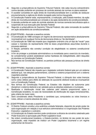 a)   Segundo a jurisprudência do Supremo Tribunal Federal, não cabe recurso extraordinário
     contra decisão proferida em processo de controle abstrato de normas no plano estadual.
b)   A cautelar concedida em ação direta de inconstitucionalidade tem o condão de restaurar
     provisoriamente a vigência do direito revogado pela norma impugnada.
c)   A Constituição Federal veda, expressamente, a instituição, pelo Estado-membro, da ação
     direta de inconstitucionalidade por omissão e da ação declaratória de constitucionalidade.
d)   A decisão proferida em sede de controle abstrato de normas somente terá eficácia após a
     suspensão de sua execução pelo Senado Federal.
e)   Segundo a jurisprudência do Supremo Tribunal Federal, não cabe concessão de cautelar
     em ação declaratória de constitucionalidade.

72 - (ESAF/PFN/98) - Assinale a assertiva correta:
a) A Constituição de 1988 consagra um regime de democracia representativa absolutamente
      incompatível com qualquer forma de democracia direta ou "de identidade".
b) A Constituição de 1988 não impede que o legislador ordinário crie um tipo de "recall " para
      cassar o mandato do representante infiel às teses programáticas assumidas durante o
      processo eleitoral.
c)    A filiação partidária não constitui condição de elegibilidade no sistema constitucional
      brasileiro.
d) A fim de proteger a probidade administrativa e a moralidade para o exercício do mandato,
      lei complementar poderá estabelecer outras hipóteses de inelegibilidade, além daquelas
      já previstas na Constituição Federal.
e) Nos termos da Constituição Federal, os partidos políticos são pessoas jurídicas de direito
      público.

73 - (ESAF/PFN/98) - Assinale a assertiva correta:
a) A Constituição Federal não impede que o legislador ordinário federal opte por um sistema
      eleitoral que, nas eleições parlamentares, combine o sistema proporcional com o sistema
      majoritário-distrital.
b) Segundo a jurisprudência do Supremo Tribunal Federal, o cômputo dos votos brancos
      como votos válidos para efeito de obtenção do quociente eleitoral revela-se incompatível
      com a Constituição Federal.
c)    Nos termos da Constituição Federal, os Estados não dispõem de autonomia para
      disciplinar o sistema eleitoral a ser adotado para as eleições estaduais e municipais.
d) Realizada a distribuição inicial das cadeiras pelo sistema proporcional, optou a
      Constituição brasileira, no caso de necessidade de distribuição de vagas remanescentes,
      pelo critério de maior resto.
e) Será considerado eleito Presidente o candidato que, computados os votos brancos e
      nulos, obtiver a maioria absoluta de votos.

74 - (ESAF/PFN/98) - Assinale a assertiva correta:
a) O Distrito Federal constitui uma autêntica unidade federada, dispondo de amplo poder de
      auto-organização em relação à sua estrutura administrativa e à organização dos Poderes
      Executivo, Legislativo e Judiciário.
b) A Constituição do Estado-membro pode condicionar a eficácia de convênio celebrado pelo
      Poder Executivo à aprovação pelo Poder Legislativo local.
c)    Na ordem constitucional brasileira, o Estado-membro, no âmbito do seu poder de auto-
      organização, está impedido de instituir um Poder Legislativo bicameral e um regime
      parlamentar de Governo.
 