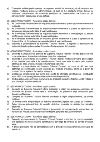 e)   O servidor estável poderá perder o cargo em virtude de sentença judicial transitada em
     julgado, mediante processo administrativo, no qual se lhe assegure ampla defesa ou
     mediante procedimento de avaliação periódica de desempenho, na forma da lei
     complementar, assegurada ampla defesa.

05 - (ESAF/AFCE/TCU/99) - Assinale a opção correta:
a) As Comissões Parlamentares de Inquérito podem decretar a prisão provisória de eventual
      indiciado.
b) As Comissões Parlamentares de Inquérito podem determinar a quebra de sigilo fiscal e
      bancário de pessoa submetida à sua investigação.
c)    As Comissões Parlamentares de Inquérito podem determinar a interceptação ou escuta
      telefônica de pessoa submetida à sua investigação.
d) As Comissões Parlamentares de Inquérito podem determinar a busca e apreensão de
      documentos, no domicílio de pessoa submetida à sua investigação.
e) Segundo a jurisprudência do Supremo Tribunal Federal, é legítima a decretação da
      indisponibilidade de bens pelas Comissões Parlamentares de Inquérito.

06 - (ESAF/AFCE/TCU/99) - Assinale a opção correta:
a) Segundo a jurisprudência pacífica do Supremo Tribunal Federal, medida provisória não
      pode estabelecer limitações a direitos e garantias individuais.
b) Segundo a jurisprudência do Supremo Tribunal Federal, medida provisória pode dispor
      sobre matéria reservada à lei complementar, desde que seja aprovada pela maioria
      absoluta de cada uma das Casas do Congresso Nacional.
c)    Segundo a jurisprudência do Supremo Tribunal Federal, o prazo de 90 dias para
      cobrança da contribuição social, instituída por medida provisória, conta-se a partir do
      primeiro dia de vigência da medida inaugural.
d) Disposição constitucional que tenha sido objeto de alteração constitucional introduzida
      após 1995 pode ser regulamentada mediante medida provisória.
e) Medida provisória é um típico instrumento do processo legislativo federal, sendo vedada a
      sua utilização no plano estadual.

07 - (ESAF/AFCE/TCU/99) - Assinale a opção correta:
a) Compete ao Supremo Tribunal Federal processar e julgar, nos processos criminais, os
      Ministros de Estado, desde que a instauração do processo seja autorizada pelo
      Congresso Nacional.
b) Compete ao Supremo Tribunal Federal processar e julgar, originariamente, os crimes
      políticos.
c)    Os crimes contra a organização do trabalho devem ser julgados pela Justiça do Trabalho.
d) Cabe recurso extraordinário de decisão definitiva proferida no âmbito dos juizados
      especiais.
e) Compete ao Supremo Tribunal Federal o julgamento da representação interventiva, na
      hipótese de recusa à execução do direito federal por parte do Estado-membro.

08 - (ESAF/AFCE/TCU/99) - Assinale a opção correta:
a) Segundo a jurisprudência do Supremo Tribunal Federal, o princípio da proporcionalidade
      tem aplicação no nosso sistema constitucional por força do princípio do devido processo
      legal.
b) A prisão provisória não se compatibiliza com o princípio constitucional da presunção de
      inocência.
 