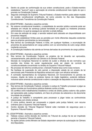 d)   Dentro do poder de conformação da sua ordem constitucional, pode o Estado-membro
     estabelecer "quorum" para a aprovação de emenda constitucional mais rígido do que o
     previsto na Constituição Federal.
e)   Segundo orientação do Supremo Tribunal Federal, o Estado-membro pode adotar modelo
     de revisão constitucional simplificado, tal como previsto no Ato das Disposições
     Constitucionais Transitórias da Constituição Federal.

75 - (ESAF/PFN/98) - Assinale a assertiva correta:
a) No sistema constitucional brasileiro, a estabilidade do servidor público somente pode ser
      afastada em virtude de sentença judicial transitada em julgado ou mediante processo
      administrativo no qual se assegure ao servidor a ampla defesa.
b) Em caso de extinção do cargo, o servidor estável será colocado em disponibilidade com
      proventos integrais.
c)    A lei pode estabelecer limites para as pensões por morte diferentes daqueles existentes
      para os próprios vencimentos ou remuneração.
d) Nos termos da Constituição Federal, é lícita, em qualquer hipótese, a acumulação de
      proventos de aposentadoria em cargo público com os vencimentos de outro cargo obtido
      mediante concurso.
e) A Constituição brasileira não admite as formas derivadas de provimento de cargo público.

76 - (ESAF/PFN/98) - Assinale a assertiva correta:
a) Nos termos da Constituição Federal, os projetos de lei deverão ser aprovados,
      necessariamente, pelo plenário da Câmara e do Senado Federal.
b) Decisão do Congresso Nacional no sentido de sustar a eficácia de ato normativo que
      exorbite dos limites do poder regulamentar pode ser objeto de controle de
      constitucionalidade concentrado no âmbito do Supremo Tribunal Federal.
c)    No processo de reforma constitucional, o Senado Federal atua como Casa revisora.
d) Na hipótese de superação do veto parcial, a disposição vetada de um projeto de lei
      sancionado pelo Presidente da República entrará em vigor com eficácia retroativa
e) A comissão representativa do Congresso Nacional, em funcionamento no período de
      recesso, dispõe de todos os poderes típicos do órgão legislativo, podendo deliberar
      inclusive sobre emenda constitucional e sobre a cassação de deputados ou de senadores.

77 - (ESAF/PFN/98) - Assinale a assertiva correta:
a) Nos termos da Constituição Federal, compete à Justiça do Trabalho processar e julgar as
      ações movidas por funcionários públicos federais contra a União.
b) Os conflitos entre trabalhadores brasileiros e entes de direito público externo não podem
      ser apreciados pela Justiça brasileira, em face do princípio da soberania e da decorrente
      imunidade de jurisdição.
c)    A justiça do trabalho é competente para processar e julgar todas as controvérsias
      relacionadas com direito sindical.
d) O crime político deverá ser processado e julgado pela justiça federal, com recurso
      ordinário para o Supremo Tribunal Federal.
e) Contra decisão de Tribunal Regional Federal cabe mandado de segurança para o
      Supremo Tribunal Federal.

78 - (ESAF/PFN/98) - Assinale a assertiva correta:
a) Habeas corpus contra decisão de membro do Tribunal de Justiça há de ser impetrado
      perante o Supremo Tribunal Federal.
b) As ações penais contra Ministro de Estado dependem sempre da autorização da Câmara
      dos Deputados.
 