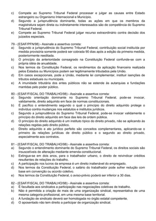 c)   Compete ao Supremo Tribunal Federal processar e julgar as causas entre Estado
     estrangeiro ou Organismo Internacional e Município.
d)   Segundo a jurisprudência dominante, todas as ações em que os membros da
     magistratura sejam direta ou indiretamente interessados são de competência do Supremo
     Tribunal Federal.
e)   Compete ao Supremo Tribunal Federal julgar recurso extraordinário contra decisão dos
     juizados especiais.

79 - (ESAF/PFN/98) - Assinale a assertiva correta:
a) Segundo a jurisprudência do Supremo Tribunal Federal, contribuição social instituída por
      medida provisória somente poderá ser cobrada 90 dias após a edição da primeira medida,
      posteriormente reeditada.
b) O princípio da anterioridade consagrado na Constituição Federal confunde-se com a
      própria idéia de anualidade.
c)    Nos termos da Constituição Federal, os rendimentos da aplicação financeira realizada
      pelos Estados ou Municípios podem ser legitimamente tributados pela União.
d) Em casos excepcionais, pode a União, mediante lei complementar, instituir isenções de
      tributos estaduais ou municipais.
e) A imunidade tributária dos entes públicos não se estende às autarquias e fundações
      mantidas pelo poder público.

80 - (ESAF/FISCAL DO TRABALHO/98) - Assinale a assertiva correta:
a) Segundo orientação dominante no Supremo Tribunal Federal, pode-se invocar,
      validamente, direito adquirido em face de normas constitucionais.
b) É pacífico o entendimento segundo o qual o princípio do direito adquirido protege o
      indivíduo contra mudanças nos estatutos e institutos jurídicos.
c)    Segundo a jurisprudência do Supremo Tribunal Federal, pode-se invocar validamente o
      princípio do direito adquirido em face das leis de ordem pública.
d) O princípio do direito adquirido é um instituto típico do direito privado, não se aplicando às
      relações regidas pelo direito público.
e) Direito adquirido e ato jurídico perfeito são conceitos complementares, aplicando-se o
      primeiro às relações jurídicas de direito público e o segundo ao direito privado,
      especialmente aos contratos.

81 - (ESAF/FISCAL DO TRABALHO/98) - Assinale a assertiva correta:
a) Segundo o entendimento dominante do Supremo Tribunal Federal, os direitos sociais são
      insuscetíveis de alteração mediante emenda constitucional.
b) Extingue-se em dois anos, para o trabalhador urbano, o direito de reivindicar créditos
      resultantes de relações do trabalho.
c)    A participação nos lucros da empresa é um direito inalienável do empregado.
d) Nos termos da Constituição Federal, o salário do trabalhador pode sofrer redução com
      base em convenção ou acordo coletivo.
e) Nos termos da Constituição Federal, o aviso-prévio poderá ser inferior a 30 dias.

82 - (ESAF/FISCAL DO TRABALHO/98) - Assinale a assertiva correta:
a) É facultada aos sindicatos a participação nas negociações coletivas de trabalho.
b) Não é permitida a criação de mais de uma organização sindical, representativa de uma
      mesma categoria profissional, em uma mesma base territorial.
c)    A fundação de sindicato deverá ser homologada no órgão estatal competente.
d) O aposentado não tem direito a participar de organização sindical.
 