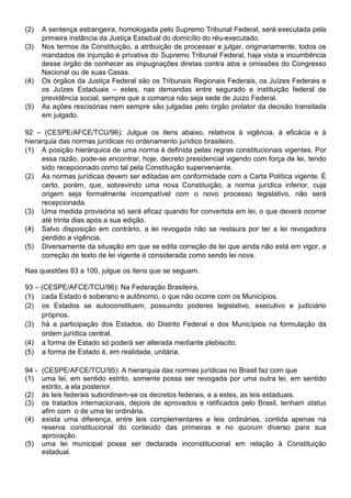 (2)   A sentença estrangeira, homologada pelo Supremo Tribunal Federal, será executada pela
      primeira instância da Justiça Estadual do domicílio do réu-executado.
(3)   Nos termos da Constituição, a atribuição de processar e julgar, originariamente, todos os
      mandados de injunção é privativa do Supremo Tribunal Federal, haja vista a incumbência
      desse órgão de conhecer as impugnações diretas contra atos e omissões do Congresso
      Nacional ou de suas Casas.
(4)   Os órgãos da Justiça Federal são os Tribunais Regionais Federais, os Juízes Federais e
      os Juízes Estaduais – estes, nas demandas entre segurado e instituição federal de
      previdência social, sempre que a comarca não seja sede de Juízo Federal.
(5)   As ações rescisórias nem sempre são julgadas pelo órgão prolator da decisão transitada
      em julgado.

92 – (CESPE/AFCE/TCU/96): Julgue os itens abaixo, relativos à vigência, à eficácia e à
hierarquia das normas jurídicas no ordenamento jurídico brasileiro.
(1) A posição hierárquica de uma norma é definida pelas regras constitucionais vigentes. Por
     essa razão, pode-se encontrar, hoje, decreto presidencial vigendo com força de lei, tendo
     sido recepcionado como tal pela Constituição superveniente.
(2) As normas jurídicas devem ser editadas em conformidade com a Carta Política vigente. É
     certo, porém, que, sobrevindo uma nova Constituição, a norma jurídica inferior, cuja
     origem seja formalmente incompatível com o novo processo legislativo, não será
     recepcionada.
(3) Uma medida provisória só será eficaz quando for convertida em lei, o que deverá ocorrer
     até trinta dias após a sua edição.
(4) Salvo disposição em contrário, a lei revogada não se restaura por ter a lei revogadora
     perdido a vigência.
(5) Diversamente da situação em que se edita correção de lei que ainda não está em vigor, a
     correção de texto de lei vigente é considerada como sendo lei nova.

Nas questões 93 a 100, julgue os itens que se seguem.

93 – (CESPE/AFCE/TCU/96): Na Federação Brasileira,
(1) cada Estado é soberano e autônomo, o que não ocorre com os Municípios.
(2) os Estados se autoconstituem, possuindo poderes legislativo, executivo e judiciário
     próprios.
(3) há a participação dos Estados, do Distrito Federal e dos Municípios na formulação da
     ordem jurídica central.
(4) a forma de Estado só poderá ser alterada mediante plebiscito.
(5) a forma de Estado é, em realidade, unitária.

94 - (CESPE/AFCE/TCU/95): A hierarquia das normas jurídicas no Brasil faz com que
(1) uma lei, em sentido estrito, somente possa ser revogada por uma outra lei, em sentido
     estrito, a ela posterior.
(2) às leis federais subordinem-se os decretos federais, e a estes, as leis estaduais.
(3) os tratados internacionais, depois de aprovados e ratificados pelo Brasil, tenham status
     afim com o de uma lei ordinária.
(4) exista uma diferença, entre leis complementares e leis ordinárias, contida apenas na
     reserva constitucional do conteúdo das primeiras e no quorum diverso para sua
     aprovação.
(5) uma lei municipal possa ser declarada inconstitucional em relação à Constituição
     estadual.
 