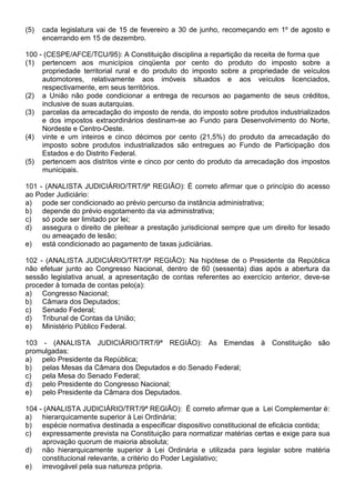 (5)   cada legislatura vai de 15 de fevereiro a 30 de junho, recomeçando em 1º de agosto e
      encerrando em 15 de dezembro.

100 - (CESPE/AFCE/TCU/95): A Constituição disciplina a repartição da receita de forma que
(1) pertencem aos municípios cinqüenta por cento do produto do imposto sobre a
     propriedade territorial rural e do produto do imposto sobre a propriedade de veículos
     automotores, relativamente aos imóveis situados e aos veículos licenciados,
     respectivamente, em seus territórios.
(2) a União não pode condicionar a entrega de recursos ao pagamento de seus créditos,
     inclusive de suas autarquias.
(3) parcelas da arrecadação do imposto de renda, do imposto sobre produtos industrializados
     e dos impostos extraordinários destinam-se ao Fundo para Desenvolvimento do Norte,
     Nordeste e Centro-Oeste.
(4) vinte e um inteiros e cinco décimos por cento (21,5%) do produto da arrecadação do
     imposto sobre produtos industrializados são entregues ao Fundo de Participação dos
     Estados e do Distrito Federal.
(5) pertencem aos distritos vinte e cinco por cento do produto da arrecadação dos impostos
     municipais.

101 - (ANALISTA JUDICIÁRIO/TRT/9ª REGIÃO): É correto afirmar que o princípio do acesso
ao Poder Judiciário:
a) pode ser condicionado ao prévio percurso da instância administrativa;
b) depende do prévio esgotamento da via administrativa;
c)   só pode ser limitado por lei;
d) assegura o direito de pleitear a prestação jurisdicional sempre que um direito for lesado
     ou ameaçado de lesão;
e) está condicionado ao pagamento de taxas judiciárias.

102 - (ANALISTA JUDICIÁRIO/TRT/9ª REGIÃO): Na hipótese de o Presidente da República
não efetuar junto ao Congresso Nacional, dentro de 60 (sessenta) dias após a abertura da
sessão legislativa anual, a apresentação de contas referentes ao exercício anterior, deve-se
proceder à tomada de contas pelo(a):
a) Congresso Nacional;
b) Câmara dos Deputados;
c)   Senado Federal;
d) Tribunal de Contas da União;
e) Ministério Público Federal.

103 - (ANALISTA JUDICIÁRIO/TRT/9ª REGIÃO): As Emendas à Constituição são
promulgadas:
a) pelo Presidente da República;
b) pelas Mesas da Câmara dos Deputados e do Senado Federal;
c)  pela Mesa do Senado Federal;
d) pelo Presidente do Congresso Nacional;
e) pelo Presidente da Câmara dos Deputados.

104 - (ANALISTA JUDICIÁRIO/TRT/9ª REGIÃO): É correto afirmar que a Lei Complementar é:
a) hierarquicamente superior à Lei Ordinária;
b) espécie normativa destinada a especificar dispositivo constitucional de eficácia contida;
c)   expressamente prevista na Constituição para normatizar matérias certas e exige para sua
     aprovação quorum de maioria absoluta;
d) não hierarquicamente superior à Lei Ordinária e utilizada para legislar sobre matéria
     constitucional relevante, a critério do Poder Legislativo;
e) irrevogável pela sua natureza própria.
 