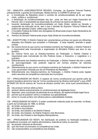 105 - (ANALISTA JUDICIÁRIO/TRT/9ª REGIÃO): Compete ao Supremo Tribunal Federal,
precipuamente, a guarda da Constituição. Nestes termos, é CORRETO afirmar que:
a) a Constituição da República prevê o controle da constitucionalidade de lei por órgão
     misto, político e jurisdicional;
b) a declaração de constitucionalidade das leis pode ser feita por órgão fracionário de
     tribunal, sem a necessidade de observação do princípio da reserva de plenário;
c)   havendo declaração de inconstitucionalidade em Ação Direta, caberá ao Senado a
     suspensão da execução da lei, sem o que a decisão do Supremo Tribunal Federal não
     poderá ser aplicada a todos (efeito erga omnes);
d) o Conselho Federal da Ordem dos Advogados do Brasil pode propor Ação Declaratória de
     Constitucionalidade;
e) membro do Senado Federal pode propor Ação Direta de Inconstitucionalidade.

106 – (ESAF/TFC/96): O Distrito Federal tem características jurídicas ora iguais ora diferentes
     daquelas dos Estados que compõem a Federação. A esse respeito, assinale a opção
     correta.
(a) Da mesma forma do que ocorre nos Estados-membros da Federação, o Distrito Federal é
     o responsável pela manutenção e organização do Ministério Público que atua no seu
     território.
(b) Da mesma forma que os Estados-membros da Federação, o Distrito Federal é
     responsável pela manutenção de três Poderes locais, o Executivo, o Legislativo e o
     judiciário.
(c) Diferentemente dos Estados-membros da Federação, o Distrito Federal não tem o poder
     de auto-organização, não podendo reger-se por normas próprias de natureza
     constitucional.
(d) Diferentemente do que ocorre nos Estados-membros da Federação, o Distrito Federal tem
     o seu governador nomeado por ato do Presidente da República.
(e) Diferentemente dos Estados-membros da Federação, o Distrito Federal pode legislar
     sobre assuntos da competência reservada dos municípios.

107 – (PROCURADOR DO RS/97): A espécie de norma constitucional que grande parte da
doutrina brasileira denomina hoje de "norma constitucional de eficácia restringível" e que JOSÉ
AFONSO DA SILVA chamou de "norma de eficácia contida" tem, entre suas características, a
de
(A) não produzir nenhum efeito jurídico.
(B) produzir efeitos exclusivamente no condicionamento de legislação futura.
(C) depender, para a produção da plenitude de sua eficácia, de regulamentação legal futura.
(D) permitir que lei posterior venha a inviabilizar sua aplicabilidade.
(E) entrar no mundo jurídico com eficácia plena e aplicabilidade imediata.

108 - (PROCURADOR DO RS/97): O poder constituinte instituído pode ser exercido, no Brasil,
a partir da Constituição de 1988, no âmbito
(A) da União, exclusivamente.
(B) da União e dos Estados.
(C) da União, dos Estados e do Distrito Federal.
(D) da União, dos Estados, do Distrito Federal e dos Municípios.
(E) da União, dos Estados e das Regiões Metropolitanas.

109 – (PROCURADOR DO RS/97): Na distribuição de poderes na federação brasileira, a
competência municipal, em matéria administrativa, estende-se sobre os assuntos
(A) de peculiar interesse do Município.
(B) que não foram enumerados na competência da União.
(C) não compreendidos na competência dos Estados.
 