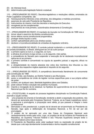 (D) de interesse local.
(E) determinados pela legislação federal e estadual.

110 – (PROCURADOR DO RS/97): Decretos-legislativos e resoluções válidos, emanados do
Poder Legislativo competente, são
(A) hierarquicamente inferiores a leis ordinárias, leis delegadas e medidas provisórias.
(B) passíveis de veto pelo Presidente da República.
(C) instrumentos do mesmo nível dos decretos e resoluções do Executivo.
(D) revogáveis por lei complementar.
(E) instrumentos de nível primário, subordinados diretamente à Constituição.

111 – (PROCURADOR DO RS/97): O mandado de injunção na Constituição de 1998 visa a
(A) tornar viável o exercício de direitos constitucionais.
(B) tornar efetiva norma constitucional programática.
(C) proteger direito líquido e certo.
(D) conferir aplicabilidade plena aos direitos sociais.
(E) declarar a inconstitucionalidade de omissões do legislador ordinário.

112 – (PROCURADOR DO RS/97): O controle judicial incidental e o controle judicial principal,
de constitucionalidade, no Brasil, distinguem-se um do outro porque
(A) o primeiro opera ex tunc e, o segundo, ex nunc.
(B) a eficácia do primeiro é erga omnes, e a do segundo, inter partes.
(C) a competência do Senado para suspender a execução da lei declarada inconstitucional
     aplica-se só ao primeiro.
(D) o primeiro controle é concentrado na cúpula do aparelho judicial; o segundo, difuso no
     sistema.
(E) a obrigatoriedade da maioria absoluta dos votos dos membros dos tribunais ou dos
     membros dos respectivo órgãos especiais é requisito só do segundo.

113 – (PROCURADOR DO RS/97): A competência denominada literalmente de concorrente
pela Constituição de 1988
(A) cabe à União, aos Estados, ao Distrito Federal e aos Municípios.
(B) exclui a competência da União de legislar normas específicas para a sua própria esfera
     de poder.
(C) confere, em qualquer caso, liberdade legislativa plena aos Estados;
(D) pode colocar limites à atuação dos poderes municipais.
(E) importa a revogação da lei estadual, na hipótese de superveniência de lei do Congresso
     Nacional que lhe for contrária.

114 – (TFCE/TCU/96): A respeito do processo legislativo disciplinado na Constituição Federal,
assinale a opção correta.
A)    uma proposta de emenda à Constituição, tendente a abolir a separação dos poderes, não
     deverá ser apreciada pelo Congresso Nacional. Todavia, se as Casas Legislativas vierem
     a aprová-la e promulgá-la, a proposição será válida, já que passará a integrar o texto
     constitucional.
B) Derrubado o veto presidencial, o projeto de lei deverá ser encaminhado ao Presidente do
     Senado, logo após a deliberação do Congresso Nacional, a fim de ser por ele
     promulgado.
C) O projeto de lei aprovado por uma das Casas do Congresso Nacional será
     necessariamente revisto pela outra. Logo, os projetos de lei de iniciativa do Presidente da
     República, do Supremo Tribunal Federal e dos Tribunais Superiores sempre terão o
     Senado Federal como Casa revisora.
D) O Presidente da República pode vetar qualquer texto ou expressão de projeto de lei,
     desde que o ato seja devidamente fundamentado e tenha respaldo constitucional.
 