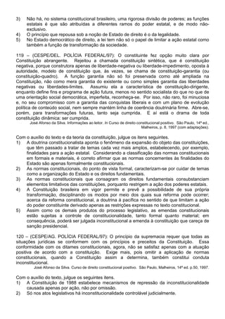 3)   Não há, no sistema constitucional brasileiro, uma rigorosa divisão de poderes; as funções
     estatais é que são atribuídas a diferentes ramos do poder estatal, e de modo não-
     exclusivo.
4)   O princípio que repousa sob a noção de Estado de direito é o da legalidade.
5)   No Estado democrático de direito, a lei tem não só o papel de limitar a ação estatal como
     também a função de transformação da sociedade.

119 – (CESPE/DEL. POLÍCIA FEDERAL/97): O constituinte fez opção muito clara por
Constituição abrangente. Rejeitou a chamada constituição sintética, que é constituição
negativa, porque construtora apenas de liberdade-negativa ou liberdade-impedimento, oposta à
autoridade, modelo de constituição que, às vezes, se chama de constituição-garantia (ou
constituição-quadro). A função garantia não só foi preservada como até ampliada na
Constituição, não como mera garantia do existente ou como simples garantia das liberdades
negativas ou liberdades-limites. Assumiu ela a característica de constituição-dirigente,
enquanto define fins e programa de ação futura, menos no sentido socialista do que no que de
uma orientação social democrática, imperfeita, reconheça-se. Por isso, não raro, foi minuciosa
e, no seu compromisso com a garantia das conquistas liberais e com um plano de evolução
política de conteúdo social, nem sempre mantém linha de coerência doutrinária firme. Abre-se,
porém, para transformações futuras, tanto seja cumprida. E aí está o drama de toda
constituição dinâmica: ser cumprida.
      José Afonso da Silva. Informações ao leitor. In Curso de direito constitucional positivo. São Paulo, 14ª ed.,
                                                                         Malheiros, p. 8, 1997 (com adaptações).

Com o auxílio do texto e da teoria da constituição, julgue os itens seguintes.
1) A doutrina constitucionalista aponta o fenômeno da expansão do objeto das constituições,
    que têm passado a tratar de temas cada vez mais amplos, estabelecendo, por exemplo,
    finalidades para a ação estatal. Considerando a classificação das normas constitucionais
    em formais e materiais, é correto afirmar que as normas concernentes às finalidades do
    Estado são apenas formalmente constitucionais.
2) As normas constitucionais, do ponto de vista formal, caracterizam-se por cuidar de temas
    como a organização do Estado e os direitos fundamentais.
3) As normas constitucionais que consagram os direitos fundamentais consubstanciam
    elementos limitativos das constituições, porquanto restrigem a ação dos poderes estatais.
4) A Constituição brasileira em vigor permite e prevê a possibilidade de sua própria
    transformação, disciplinando os modos por meio dos quais sua reforma pode ocorrer;
    acerca da reforma constitucional, a doutrina á pacífica no sentido de que limitam a ação
    do poder constituinte derivado apenas as restrições expressas no texto constitucional.
5) Assim como os demais produtos do processo legislativo, as emendas constitucionais
    estão sujeitas a controle de constitucionalidade, tanto formal quanto material; em
    consequência, poderá ser julgada inconstitucional a emenda à constituição que careça de
    sanção presidencial.

120 – (CESPE/AG. POLÍCIA FEDERAL/97): O princípio da supremacia requer que todas as
situações jurídicas se conformem com os princípios e preceitos da Constituição. Essa
conformidade com os ditames constitucionais, agora, não se satisfaz apenas com a atuação
positiva de acordo com a constituição. Exige mais, pois omitir a aplicação de normas
constitucionais, quando a Constituição assim a determina, também constitui conduta
inconstitucional.
        José Afonso da Silva. Curso de direito constitucional positivo. São Paulo, Malheiros, 14ª ed. p.50, 1997.

Com o auxílio do texto, julgue os seguintes itens.
1) A Constituição de 1988 estabelece mecanismos de repressão da inconstitucionalidade
    causada apenas por ação, não por omissão.
2) Só nos atos legislativos há inconstitucionalidade controlável judicialmente.
 
