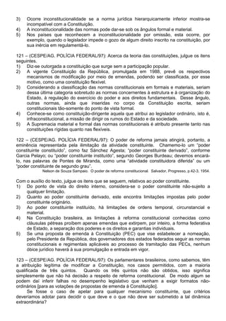 3)   Ocorre inconstitucionalidade se a norma jurídica hierarquicamente inferior mostra-se
     incompatível com a Constituição.
4)   A inconstitucionalidade das normas pode dar-se sob os ângulos formal e material.
5)   Nos países que reconhecem a inconstitucionalidade por omissão, esta ocorre, por
     exemplo, quando o legislador impede o gozo de algum direito inscrito na constituição, por
     sua inércia em regulamentá-lo.

121 – (CESPE/AG. POLÍCIA FEDERAL/97): Acerca da teoria das constituições, julgue os itens
seguintes.
1) Diz-se outorgada a constituição que surge sem a participação popular.
2) A vigente Constituição da República, promulgada em 1988, prevê os respectivos
     mecanismos de modificação por meio de emendas, podendo ser classificada, por esse
     motivo, como uma constituição flexível.
3) Considerando a classificação das normas constitucionais em formais e materiais, seriam
     dessa última categoria sobretudo as normas concernentes à estrutura e à organização do
     Estado, à regulação do exercício do poder e aos direitos fundamentais. Desse ângulo,
     outras normas, ainda que inseridas no corpo da Constituição escrita, seriam
     constitucionais tão-somente do ponto de vista formal.
4) Conhece-se como constituição-dirigente aquela que atribui ao legislador ordinário, isto é,
     infraconstitucional, a missão de dirigir os rumos do Estado e da sociedade.
5) A Supremacia material e formal das normas constitucionais é atributo presente tanto nas
     constituições rígidas quanto nas flexíveis.

122 – (CESPE/AG. POLÍCIA FEDERAL/97): O poder de reforma jamais atingirá, portanto, a
eminência representada pela ilimitação da atividade constituinte. Chamemo-lo um “poder
constituinte constituído”, como faz Sánchez Agesta; “poder constituinte derivado”, conforme
Garcia Pelayo; ou “poder constituinte instituído”, segundo Georges Burdeau; devemos encará-
lo, nas palavras de Pontes de Miranda, como uma “atividade constituidora diferida” ou um
“poder constituinte de segundo grau”.
            Nelson de Souza Sampaio. O poder de reforma constitucional. Salvador, Progresso, p.42-3, 1954.

Com o auxílio do texto, julgue os itens que se seguem, relativos ao poder constituinte.
1) Do ponto de vista do direito interno, considera-se o poder constituinte não-sujeito a
    qualquer limitação.
2) Quanto ao poder constituinte derivado, este encontra limitações impostas pelo poder
    constituinte originário.
3) Ao poder constituinte instituído, há limitações de ordens temporal, circunstancial e
    material.
4) Na Constituição brasileira, as limitações à reforma constitucional conhecidas como
    cláusulas pétreas proíbem apenas emendas que extirpem, por inteiro, a forma federativa
    de Estado, a separação dos poderes e os direitos e garantias individuais.
5) Se uma proposta de emenda à Constituição (PEC) que vise estabelecer a nomeação,
    pelo Presidente da República, dos governadores dos estados federados seguir as normas
    constitucionais e regimentais aplicáveis ao processo de tramitação das PECs, nenhum
    óbice jurídico haverá à sua promulgação e entrada em vigor.

123 – (CESPE/AG. POLÍCIA FEDERAL/97): Os parlamentares brasileiros, como sabemos, têm
a atribuição legítima de modificar a Constituição, nos casos permitidos, com a maioria
qualificada de três quintos.     Quando os três quintos não são obtidos, isso significa
simplesmente que não há decisão a respeito de reforma constitucional. De modo algum se
podem daí inferir falhas no desempenho legislativo que venham a exigir formatos não-
ordinários [para as votações de propostas de emenda à Constituição].
      Se fosse o caso de apelar para qualquer mecanismo constituinte, que critérios
deveríamos adotar para decidir o que deve e o que não deve ser submetido a tal dinâmica
extraordinária?
 