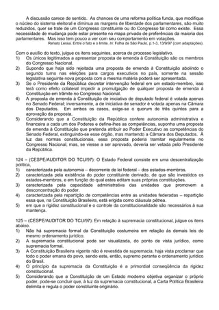 A discussão carece de sentido. As chances de uma reforma política funda, que modifique
o núcleo do sistema eleitoral e diminua as margens de liberdade dos parlamentares, são muito
reduzidos, quer se trate de um Congresso constituinte ou do Congresso tal como existe. Essa
necessidade de mudança pode estar presente no mapa privado de preferências da maioria dos
parlamentares. Mas isso tem pouco a ver com seu comportamento em votações.
                Renato Lessa. Entre o fato e o limite. In: Folha de São Paulo, p.1-3, 13/9/97 (com adaptações).

Com o auxílio do texto, julgue os itens seguintes, acerca do processo legislativo.
1) Os únicos legitimados a apresentar proposta de emenda à Constituição são os membros
    do Congresso Nacional.
2) Supondo que haja sido rejeitada uma proposta de emenda à Constituição abolindo o
    segundo turno nas eleições para cargos executivos no país, somente na sessão
    legislativa seguinte nova proposta com a mesma matéria poderá ser apresentada.
3) Se o Presidente da República decretar intervenção federal em um estado-membro, isso
    terá como efeito colateral impedir a promulgação de qualquer proposta de emenda à
    Constituição em trâmite no Congresso Nacional.
4) A proposta de emenda à Constituição de iniciativa de deputado federal é votada apenas
    no Senado Federal; inversamente, a de iniciativa de senador é votada apenas na Câmara
    dos Deputados. Em ambos os casos, exige-se o quorum de três quintos para a
    aprovação da proposta.
5) Considerando que a Constituição da República confere autonomia administrativa e
    financeira a cada um dos Poderes e define-lhes as competências, suponha uma proposta
    de emenda à Constituição que pretenda atribuir ao Poder Executivo as competências do
    Senado Federal, extinguindo-se esse órgão, mas mantendo a Câmara dos Deputados. À
    luz das normas constitucionais, essa proposta poderia tramitar regularmente no
    Congresso Nacional, mas, se viesse a ser aprovado, deveria ser vetada pelo Presidente
    da República.

124 – (CESPE/AUDITOR DO TCU/97): O Estado Federal consiste em uma descentralização
política,
1) caracterizada pela autonomia – decorrente de lei federal – dos estados-membros.
2) caracterizada pela existência do poder constituinte derivado, de que são investidos os
       estados-membros, e em função do qual estes editam suas próprias constituições.
3) caracterizada pela capacidade administrativa das unidades que promovem a
       desconcentração do poder.
4) caracterizada pela repartição de competências entre as unidades federadas – repartição
       essa que, na Constituição Brasileira, está erigida como cláusula pétrea.
5) em que a rigidez constitucional e o controle da constitucionalidade são necessários à sua
       mantença.

125 – (CESPE/AUDITOR DO TCU/97): Em relação à supremacia constitucional, julgue os itens
abaixo.
1) Não há supremacia formal da Constituição costumeira em relação às demais leis do
     mesmo ordenamento jurídico.
2) A supremacia constitucional pode ser visualizada, do ponto de vista jurídico, como
     supremacia formal.
3) A Constituição Brasileira vigente não é revestida de supremacia, haja vista proclamar que
     todo o poder emana do povo, sendo este, então, supremo perante o ordenamento jurídico
     do Brasil.
4) O princípio da supremacia da Constituição é a primordial conseqüência da rigidez
     constitucional.
5) Considerando que a Constituição de um Estado moderno objetiva organizar o próprio
     poder, pode-se concluir que, à luz da supremacia constitucional, a Carta Política Brasileira
     delimita e regula o poder constituinte originário.
 
