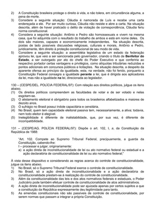 2)   A Constituição brasileira protege o direito à vida, e não tolera, em circunstância alguma, a
     pena de morte.
3)   Considere a seguinte situação: Cláudia é namorada de Luís e recebe uma carta
     endereçada a ele. Por ser muito curiosa, Cláudia não resiste e abre a carta. Na situação
     descrita, além de haver praticado o delito de violação de correspondência, Cláudia feriu
     norma constitucional.
4)   Considera a seguinte situação: Antônio e Pedro são homossexuais e vivem na mesma
     casa, que foi adquirida com o resultado do trabalho de ambos e está em nome deles. Os
     dois são maiores, capazes e economicamente independentes. Na situação descrita,
     postas de lado possíveis discussões religiosas, culturais e morais, Antônio e Pedro,
     juridicamente, têm direito à proteção constitucional de seu modo de vida.
5)   Considere a seguinte situação: a assembléia legislativa de um estado da federação
     aprovou lei, que veio a ser sancionada pelo governador, criando o título de Benfeitor do
     Estado, a ser outorgado por ato do chefe do Poder Executivo e que conferiria ao
     respectivo portador certas vantagens e privilégios, como alíquotas tributárias reduzidas e
     pontos adicionais em concursos públicos e licitações. Na situação descrita, a despeito da
     aparente ofensa ao princípio da igualdade, esta, na verdade, não foi ferido, porquanto a
     Constituição Federal consagra a igualdade perante a lei, que é dirigida aos aplicadores
     da lei, mas não a igualdade na lei, direcionada ao legislador.

130 – (CESPE/DEL. POLÍCIA FEDERAL/97): Com relação aos direitos políticos, julgue os itens
abaixo.
(1) Os direitos políticos compreendem as faculdades de votar e de ser votado e nelas
     esgotam-se.
(2) O alistamento eleitoral é obrigatório para todos os brasileiros alfabetizados e maiores de
     dezoito anos.
(3) O sufrágio no Brasil possui índole capacitária e censitária.
(4) No Brasil, quem tem capacidade eleitoral passiva tem, necessariamente, a ativa; todavia,
     nem todo eleitor é elegível.
(5) Inelegibilidade é diferente de inalistabilidade, que, por sua vez, é diferente de
     incompatibilidade.

131 – (CESPE/AG. POLÍCIA FEDERAL/97): Dispõe o art. 102, I, a, da Constituição da
República de 1988:

     “Art. 102. Compete ao Supremo Tribunal Federal, precipuamente, a guarda da
     Constituição, cabendo-lhe:
     I – processar e julgar, originariamente:
     a) a ação direta de inconstitucionalidade de lei ou ato normativo federal ou estadual e a
         ação declaratória de constitucionalidade de lei ou ato normativo federal;”

À vista desse dispositivo e considerando as regras acerca do controle de constitucionalidade,
julgue os itens abaixo.
1) No Brasil, só o Supremo Tribunal Federal exerce o controle de constitucionalidade.
2) No Brasil, só a ação direta de inconstitucionalidade e a ação declaratória de
     constitucionalidade prestam-se à realização do controle de constitucionalidade.
3) Além da constitucionalidade das leis e dos atos normativos federais e estaduais, o Poder
     Judiciário pode também efetuar controle de constitucionalidade de atos administrativos.
4) A ação direta de inconstitucionalidade pode ser ajuizada apenas por certos sujeitos a que
     a constituição da República expressamente deu legitimidade para tanto.
5) As emendas constitucionais não são passíveis de controle de constitucionalidade, por
     serem normas que passam a integrar a própria Constituição.
 
