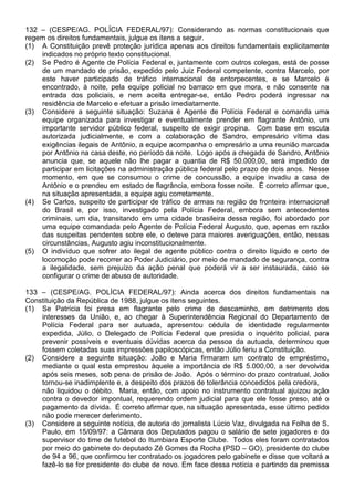 132 – (CESPE/AG. POLÍCIA FEDERAL/97): Considerando as normas constitucionais que
regem os direitos fundamentais, julgue os itens a seguir.
(1) A Constituição prevê proteção jurídica apenas aos direitos fundamentais explicitamente
    indicados no próprio texto constitucional.
(2) Se Pedro é Agente de Polícia Federal e, juntamente com outros colegas, está de posse
    de um mandado de prisão, expedido pelo Juiz Federal competente, contra Marcelo, por
    este haver participado de tráfico internacional de entorpecentes, e se Marcelo é
    encontrado, à noite, pela equipe policial no barraco em que mora, e não consente na
    entrada dos policiais, e nem aceita entregar-se, então Pedro poderá ingressar na
    residência de Marcelo e efetuar a prisão imediatamente.
(3) Considere a seguinte situação: Suzana é Agente de Polícia Federal e comanda uma
    equipe organizada para investigar e eventualmente prender em flagrante Antônio, um
    importante servidor público federal, suspeito de exigir propina. Com base em escuta
    autorizada judicialmente, e com a colaboração de Sandro, empresário vítima das
    exigências ilegais de Antônio, a equipe acompanha o empresário a uma reunião marcada
    por Antônio na casa deste, no período da noite. Logo após a chegada de Sandro, Antônio
    anuncia que, se aquele não lhe pagar a quantia de R$ 50.000,00, será impedido de
    participar em licitações na administração pública federal pelo prazo de dois anos. Nesse
    momento, em que se consumou o crime de concussão, a equipe invadiu a casa de
    Antônio e o prendeu em estado de flagrância, embora fosse noite. É correto afirmar que,
    na situação apresentada, a equipe agiu corretamente.
(4) Se Carlos, suspeito de participar de tráfico de armas na região de fronteira internacional
    do Brasil e, por isso, investigado pela Polícia Federal, embora sem antecedentes
    criminais, um dia, transitando em uma cidade brasileira dessa região, foi abordado por
    uma equipe comandada pelo Agente de Polícia Federal Augusto, que, apenas em razão
    das suspeitas pendentes sobre ele, o deteve para maiores averiguações, então, nessas
    circunstâncias, Augusto agiu inconstitucionalmente.
(5) O indivíduo que sofrer ato ilegal de agente público contra o direito líquido e certo de
    locomoção pode recorrer ao Poder Judiciário, por meio de mandado de segurança, contra
    a ilegalidade, sem prejuízo da ação penal que poderá vir a ser instaurada, caso se
    configurar o crime de abuso de autoridade.

133 – (CESPE/AG. POLÍCIA FEDERAL/97): Ainda acerca dos direitos fundamentais na
Constituição da República de 1988, julgue os itens seguintes.
(1) Se Patrícia foi presa em flagrante pelo crime de descaminho, em detrimento dos
    interesses da União, e, ao chegar à Superintendência Regional do Departamento de
    Polícia Federal para ser autuada, apresentou cédula de identidade regularmente
    expedida, Júlio, o Delegado de Polícia Federal que presidia o inquérito policial, para
    prevenir possíveis e eventuais dúvidas acerca da pessoa da autuada, determinou que
    fossem coletadas suas impressões papiloscópicas, então Júlio feriu a Constituição.
(2) Considere a seguinte situação: João e Maria firmaram um contrato de empréstimo,
    mediante o qual esta emprestou àquele a importância de R$ 5.000,00, a ser devolvida
    após seis meses, sob pena de prisão de João. Após o término do prazo contratual, João
    tornou-se inadimplente e, a despeito dos prazos de tolerância concedidos pela credora,
    não liquidou o débito. Maria, então, com apoio no instrumento contratual ajuizou ação
    contra o devedor impontual, requerendo ordem judicial para que ele fosse preso, até o
    pagamento da dívida. É correto afirmar que, na situação apresentada, esse último pedido
    não pode merecer deferimento.
(3) Considere a seguinte notícia, de autoria do jornalista Lúcio Vaz, divulgada na Folha de S.
    Paulo, em 15/09/97: a Câmara dos Deputados pagou o salário de sete jogadores e do
    supervisor do time de futebol do Itumbiara Esporte Clube. Todos eles foram contratados
    por meio do gabinete do deputado Zé Gomes da Rocha (PSD – GO), presidente do clube
    de 94 a 96, que confirmou ter contratado os jogadores pelo gabinete e disse que voltará a
    fazê-lo se for presidente do clube de novo. Em face dessa notícia e partindo da premissa
 