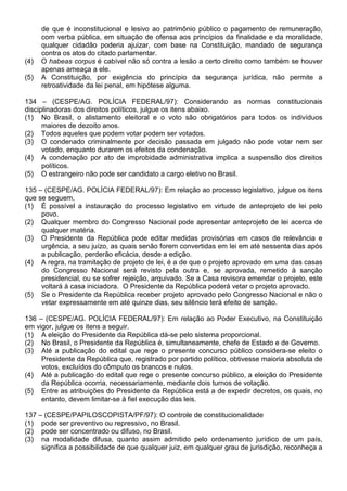 de que é inconstitucional e lesivo ao patrimônio público o pagamento de remuneração,
      com verba pública, em situação de ofensa aos princípios da finalidade e da moralidade,
      qualquer cidadão poderia ajuizar, com base na Constituição, mandado de segurança
      contra os atos do citado parlamentar.
(4)   O habeas corpus é cabível não só contra a lesão a certo direito como também se houver
      apenas ameaça a ele.
(5)   A Constituição, por exigência do princípio da segurança jurídica, não permite a
      retroatividade da lei penal, em hipótese alguma.

134 – (CESPE/AG. POLÍCIA FEDERAL/97): Considerando as normas constitucionais
disciplinadoras dos direitos políticos, julgue os itens abaixo.
(1) No Brasil, o alistamento eleitoral e o voto são obrigatórios para todos os indivíduos
      maiores de dezoito anos.
(2) Todos aqueles que podem votar podem ser votados.
(3) O condenado criminalmente por decisão passada em julgado não pode votar nem ser
      votado, enquanto durarem os efeitos da condenação.
(4) A condenação por ato de improbidade administrativa implica a suspensão dos direitos
      políticos.
(5) O estrangeiro não pode ser candidato a cargo eletivo no Brasil.

135 – (CESPE/AG. POLÍCIA FEDERAL/97): Em relação ao processo legislativo, julgue os itens
que se seguem,
(1) É possível a instauração do processo legislativo em virtude de anteprojeto de lei pelo
     povo.
(2) Qualquer membro do Congresso Nacional pode apresentar anteprojeto de lei acerca de
     qualquer matéria.
(3) O Presidente da República pode editar medidas provisórias em casos de relevância e
     urgência, a seu juízo, as quais senão forem convertidas em lei em até sessenta dias após
     a publicação, perderão eficácia, desde a edição.
(4) A regra, na tramitação de projeto de lei, é a de que o projeto aprovado em uma das casas
     do Congresso Nacional será revisto pela outra e, se aprovada, remetido à sanção
     presidencial, ou se sofrer rejeição, arquivado. Se a Casa revisora emendar o projeto, este
     voltará à casa iniciadora. O Presidente da República poderá vetar o projeto aprovado.
(5) Se o Presidente da República receber projeto aprovado pelo Congresso Nacional e não o
     vetar expressamente em até quinze dias, seu silêncio terá efeito de sanção.

136 – (CESPE/AG. POLÍCIA FEDERAL/97): Em relação ao Poder Executivo, na Constituição
em vigor, julgue os itens a seguir.
(1) A eleição do Presidente da República dá-se pelo sistema proporcional.
(2) No Brasil, o Presidente da República é, simultaneamente, chefe de Estado e de Governo.
(3) Até a publicação do edital que rege o presente concurso público considera-se eleito o
     Presidente da República que, registrado por partido político, obtivesse maioria absoluta de
     votos, excluídos do cômputo os brancos e nulos.
(4) Até a publicação do edital que rege o presente concurso público, a eleição do Presidente
     da República ocorria, necessariamente, mediante dois turnos de votação.
(5) Entre as atribuições do Presidente da República está a de expedir decretos, os quais, no
     entanto, devem limitar-se à fiel execução das leis.

137 – (CESPE/PAPILOSCOPISTA/PF/97): O controle de constitucionalidade
(1) pode ser preventivo ou repressivo, no Brasil.
(2) pode ser concentrado ou difuso, no Brasil.
(3) na modalidade difusa, quanto assim admitido pelo ordenamento jurídico de um país,
     significa a possibilidade de que qualquer juiz, em qualquer grau de jurisdição, reconheça a
 