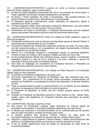 141 – (CESPE/PAPILOSCOPISTA/PF/97): Levando em conta as normas constitucionais
acerca do Poder Legislativo, julgue os itens abaixo.
(1) Ao lado da função legislativa propriamente dita, isto é, de produção de normas gerais, o
     Poder Legislativo tem também funções fiscalizadoras e de controle.
(2) No Brasil, o Poder Legislativo da União é bicameralista. Nos estados-membros, no
     Distrito Federal e nos Municípios, diferentemente, é unicameralista.
(3) O Congresso Nacional, eventualmente, possui atribuições de julgamento, agindo à
     semelhança do Poder Judiciário.
(4) O Poder Legislativo detém certas atribuições meramente deliberativas, nas quais decide
     acerca de certos atos, mas sem produzir normas jurídicas.
(5) Estritamente com base na Constituição, o Congresso Nacional pode convocar qualquer
     pessoa para prestar informações acerca de assunto previamente determinado.

142 – (CESPE/PAPILOSCOPISTA/PF/97): Ainda com relação ao Poder Legislativo, julgue os
itens que se seguem.
(1) A finalidade constitucional, tanto da Câmara dos Deputados quanto do Senado Federal, é
      exclusivamente a representação do povo brasileiro.
(2) Os territórios federais são considerados autarquias territoriais da União. Por essa razão,
      não têm autonomia política e, em conseqüência, não elegem representantes à Câmara
      dos Deputados nem ao Senado Federal.
(3) Apesar de a Constituição assegurar a participação popular no processo legislativo,
      inclusive na fase de iniciativa, não é qualquer cidadão que pode dar início a ele.
(4) As leis complementares diferem das ordinárias porque, quanto à matéria, a Constituição
      estabelece quando é o caso de uma e quando é o de outra. Ademais, o quorum de
      aprovação é diverso para cada uma dessas espécies.
(5) Com base em delegação de competência do Congresso Nacional, o Presidente da
      República pode editar leis acerca de certas matérias.

143 – (CESPE/PAPILOSCOPISTA/PF/97): Com relação ao Poder Executivo na Constituição
vigente, julgue os itens seguintes.
(1) O mandato do Presidente da República é de quatro anos.
(2) Ocorrendo impedimento do Presidente da República, este será substituído pelo Vice-
     Presidente. Se o impedimento for de ambos, serão convocados, sucessivamente, ao
     exercício da Presidência, os presidentes da Câmara dos Deputados, do Senado Federal e
     do STF.
(3) Tanto no presidencialismo quanto no parlamentarismo, em se tratando de uma república,
     coincidem as pessoas do chefe de Estado e do chefe de governo.
(4) O Presidente da República, no Brasil, não tem funções próprias apenas do Poder
     Executivo.
(5) Compete ao Presidente da República sancionar e fazer publicar as leis. Apesar disso,
     existem certos atos legislativos do Congresso Nacional que prescindem da sanção
     presidencial.

144 – (ESAF/AFC/96): Assinale a assertiva correta:
(a) Nos termos da Constituição, qualquer órgão fracionário do Tribunal dispõe de
     competência para declarar a inconstitucionalidade incidental de uma dada norma.
(b) A decisão que reconhece a inconstitucionalidade da lei, proferida pelo juiz de primeiro
     grau em ação civil pública, é dotada de eficácia erga omnes.
(c) A decisão proferida pelo Supremo Tribunal Federal em ação direta de
     inconstitucionalidade e no mandado de injunção não tem qualquer efeito jurídico.
(d) Segundo a jurisprudência do Supremo Tribunal Federal, o direito pré-constitucional não
     pode ter a sua legitimidade aferida em processo de controle abstrato de normas.
(e) O ato de caráter regulamentar pode ser objeto de impugnação em ação direta de
     inconstitucionalidade.
 