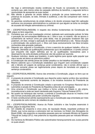 tão logo a administração receba evidências de fraude na concessão do benefício,
      contanto que, pelo menos antes da cassação definitiva do benefício, o segurado tenha a
      oportunidade de apresentar as suas razões.
(4)   Não ofende a garantia da ampla defesa a produção de prova testemunhal, sem a
      presença do acusado, se este, intimado à audiência, a ela não comparecer sem motivo
      justificado.
(5)   As garantias constitucionais da ampla defesa e do devido processo legal têm aplicação
      exclusiva nos processos administrativos ou judiciais em que alguém se acha na condição
      de acusado de infração administrativa ou criminal.

151 – (CESPE/FISCAL/INSS/98): A respeito dos direitos fundamentais da Constituição de
1988, julgue os itens seguintes.
(1) Considere que, em uma investigação criminal, realizada sem autorização judicial, foi feita
     a gravação de comunicações telefônicas de J. Silva e que, no entanto, não se apurou o
     cometimento de nenhum crime por parte deste; mas as gravações revelaram fato que
     poderiam, em tese, ensejar a aplicação de sanções administrativas a ele. Nessa situação
     a administração não poderá punir J. Silva com base exclusivamente nos fatos tornados
     conhecidos pela gravação realizada.
(2) Sabendo que, segundo a Constituição, é livre o exercício de qualquer trabalho, ofício ou
     profissão, atendidas as qualificações profissionais que a lei estabelecer, é correto concluir
     que enquanto não sejam definidas por lei as qualificações necessárias para o
     desempenho de certa atividade profissional, ela não poderá ser exercida.
(3) Qualquer indivíduo, desde que brasileiro, é parte legítima para ajuizar ação popular que
     vise a anular ato lesivo ao patrimônio público.
(4) A Constituição não admite penas de caráter perpétuo ou de trabalhos forçados.
(5) Mesmo sabendo que a Constituição estabelece que ninguém será considerado culpado
     até o trânsito em julgado de sentença penal condenatória, não é correto afirmar que o
     indivíduo somente possa ser legitimamente preso depois de transitada em julgado a
     sentença condenatória.

152 – (CESPE/FISCAL/INSS/98): Acerca das emendas à Constituição, julgue os itens que se
seguem.
(1) A proposta de emenda à Constituição que disponha sobre regime jurídico dos servidores
     públicos, importando aumento de despesa, é da iniciativa exclusiva do Presidente da
     República.
(2) A proposta de emenda à Constituição votada e aprovada no Congresso Nacional não é
     submetida à sanção do Presidente da República antes de ser promulgada.
(3) Uma emenda à Constituição que institua a forma unitária de Estado é, ela própria,
     inconstitucional e pode ser assim declarada pelo Supremo Tribunal Federal (STF).
(4) No quadro da hierarquia das normas, a emenda à Constituição situa-se no mesmo nível
     das normas produzidas pelo poder constituinte originário.
(5) O texto constitucional admite expressamente que a Constituição seja emendada por meio
     de proposta de certo número de cidadãos do país.

153 – (CESPE/FISCAL/INSS/98): Acerca do Poder Judiciário e das funções essenciais à
Justiça, julgue os seguintes itens.
(1) Um cidadão de cinqüenta e cinco anos, de reputação ilibada, respeitado professor de
      Direito, que nunca exerceu a advocacia nem se inscreveu na Ordem dos Advogados do
      Brasil (OAB), não preenche os requisitos pessoais para ser nomeado Ministro do Superior
      Tribunal de Justiça (STJ), mas preenche os requisitos pessoais para ser indicado Ministro
      do STF.
(2) Os membros do Ministério Público são subordinados hierarquicamente aos Juízes perante
      os quais atuam.
 