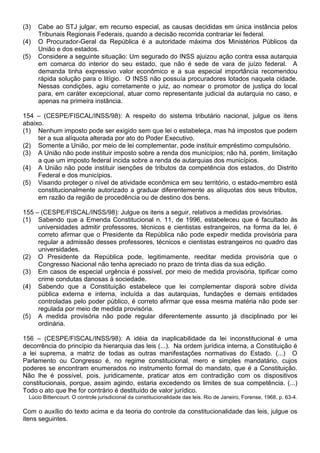 (3)   Cabe ao STJ julgar, em recurso especial, as causas decididas em única instância pelos
      Tribunais Regionais Federais, quando a decisão recorrida contrariar lei federal.
(4)   O Procurador-Geral da República é a autoridade máxima dos Ministérios Públicos da
      União e dos estados.
(5)   Considere a seguinte situação: Um segurado do INSS ajuizou ação contra essa autarquia
      em comarca do interior do seu estado, que não é sede de vara de juízo federal. A
      demanda tinha expressivo valor econômico e a sua especial importância recomendou
      rápida solução para o litígio. O INSS não possuía procuradores lotados naquela cidade.
      Nessas condições, agiu corretamente o juiz, ao nomear o promotor de justiça do local
      para, em caráter excepcional, atuar como representante judicial da autarquia no caso, e
      apenas na primeira instância.

154 – (CESPE/FISCAL/INSS/98): A respeito do sistema tributário nacional, julgue os itens
abaixo.
(1) Nenhum imposto pode ser exigido sem que lei o estabeleça, mas há impostos que podem
     ter a sua alíquota alterada por ato do Poder Executivo.
(2) Somente a União, por meio de lei complementar, pode instituir empréstimo compulsório.
(3) A União não pode instituir imposto sobre a renda dos municípios; não há, porém, limitação
     a que um imposto federal incida sobre a renda de autarquias dos municípios.
(4) A União não pode instituir isenções de tributos da competência dos estados, do Distrito
     Federal e dos municípios.
(5) Visando proteger o nível de atividade econômica em seu território, o estado-membro está
     constitucionalmente autorizado a graduar diferentemente as alíquotas dos seus tributos,
     em razão da região de procedência ou de destino dos bens.

155 – (CESPE/FISCAL/INSS/98): Julgue os itens a seguir, relativos a medidas provisórias.
(1) Sabendo que a Emenda Constitucional n. 11, de 1996, estabeleceu que é facultado às
     universidades admitir professores, técnicos e cientistas estrangeiros, na forma da lei, é
     correto afirmar que o Presidente da República não pode expedir medida provisória para
     regular a admissão desses professores, técnicos e cientistas estrangeiros no quadro das
     universidades.
(2) O Presidente da República pode, legitimamente, reeditar medida provisória que o
     Congresso Nacional não tenha apreciado no prazo de trinta dias da sua edição.
(3) Em casos de especial urgência é possível, por meio de medida provisória, tipificar como
     crime condutas danosas à sociedade.
(4) Sabendo que a Constituição estabelece que lei complementar disporá sobre dívida
     pública externa e interna, incluída a das autarquias, fundações e demais entidades
     controladas pelo poder público, é correto afirmar que essa mesma matéria não pode ser
     regulada por meio de medida provisória.
(5) A medida provisória não pode regular diferentemente assunto já disciplinado por lei
     ordinária.

156 – (CESPE/FISCAL/INSS/98): A idéia da inaplicabilidade da lei inconstitucional é uma
decorrência do princípio da hierarquia das leis (...). Na ordem jurídica interna, a Constituição é
a lei suprema, a matriz de todas as outras manifestações normativas do Estado. (...) O
Parlamento ou Congresso é, no regime constitucional, mero e simples mandatário, cujos
poderes se encontram enumerados no instrumento formal do mandato, que é a Constituição.
Não lhe é possível, pois, juridicamente, praticar atos em contradição com os dispositivos
constitucionais, porque, assim agindo, estaria excedendo os limites de sua competência. (...)
Todo o ato que lhe for contrário é destituído de valor jurídico.
  Lúcio Bittencourt. O controle jurisdicional da constitucionalidade das leis. Rio de Janeiro, Forense, 1968, p. 63-4.

Com o auxílio do texto acima e da teoria do controle da constitucionalidade das leis, julgue os
itens seguintes.
 