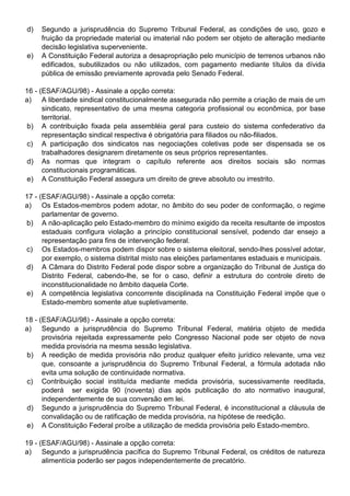 d)   Segundo a jurisprudência do Supremo Tribunal Federal, as condições de uso, gozo e
     fruição da propriedade material ou imaterial não podem ser objeto de alteração mediante
     decisão legislativa superveniente.
e)   A Constituição Federal autoriza a desapropriação pelo município de terrenos urbanos não
     edificados, subutilizados ou não utilizados, com pagamento mediante títulos da dívida
     pública de emissão previamente aprovada pelo Senado Federal.

16 - (ESAF/AGU/98) - Assinale a opção correta:
a) A liberdade sindical constitucionalmente assegurada não permite a criação de mais de um
      sindicato, representativo de uma mesma categoria profissional ou econômica, por base
      territorial.
 b) A contribuição fixada pela assembléia geral para custeio do sistema confederativo da
      representação sindical respectiva é obrigatória para filiados ou não-filiados.
 c) A participação dos sindicatos nas negociações coletivas pode ser dispensada se os
      trabalhadores designarem diretamente os seus próprios representantes.
 d) As normas que integram o capítulo referente aos direitos sociais são normas
      constitucionais programáticas.
 e) A Constituição Federal assegura um direito de greve absoluto ou irrestrito.

17 - (ESAF/AGU/98) - Assinale a opção correta:
a) Os Estados-membros podem adotar, no âmbito do seu poder de conformação, o regime
      parlamentar de governo.
b) A não-aplicação pelo Estado-membro do mínimo exigido da receita resultante de impostos
      estaduais configura violação a princípio constitucional sensível, podendo dar ensejo a
      representação para fins de intervenção federal.
c) Os Estados-membros podem dispor sobre o sistema eleitoral, sendo-lhes possível adotar,
      por exemplo, o sistema distrital misto nas eleições parlamentares estaduais e municipais.
d) A Câmara do Distrito Federal pode dispor sobre a organização do Tribunal de Justiça do
      Distrito Federal, cabendo-lhe, se for o caso, definir a estrutura do controle direto de
      inconstitucionalidade no âmbito daquela Corte.
e) A competência legislativa concorrente disciplinada na Constituição Federal impõe que o
      Estado-membro somente atue supletivamente.

18 - (ESAF/AGU/98) - Assinale a opção correta:
a) Segundo a jurisprudência do Supremo Tribunal Federal, matéria objeto de medida
      provisória rejeitada expressamente pelo Congresso Nacional pode ser objeto de nova
      medida provisória na mesma sessão legislativa.
 b) A reedição de medida provisória não produz qualquer efeito jurídico relevante, uma vez
      que, consoante a jurisprudência do Supremo Tribunal Federal, a fórmula adotada não
      evita uma solução de continuidade normativa.
 c) Contribuição social instituída mediante medida provisória, sucessivamente reeditada,
      poderá ser exigida 90 (noventa) dias após publicação do ato normativo inaugural,
      independentemente de sua conversão em lei.
d) Segundo a jurisprudência do Supremo Tribunal Federal, é inconstitucional a cláusula de
      convalidação ou de ratificação de medida provisória, na hipótese de reedição.
e) A Constituição Federal proíbe a utilização de medida provisória pelo Estado-membro.

19 - (ESAF/AGU/98) - Assinale a opção correta:
a) Segundo a jurisprudência pacífica do Supremo Tribunal Federal, os créditos de natureza
      alimentícia poderão ser pagos independentemente de precatório.
 