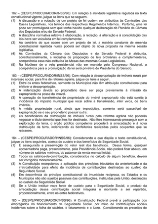 182 – (CESPE/PROCURADOR/INSS/96): Em relação à atividade legislativa regulada no texto
constitucional vigente, julgue os itens que se seguem.
(1) A discussão e a votação de um projeto de lei podem ser atribuídos às Comissões das
     Casas Legislativas, nos termos dos respectivos Regimentos Internos. Portanto, uma lei
     pode ser promulgada sem que tenha havido qualquer deliberação do Plenário da Câmara
     dos Deputados e/ou do Senado Federal.
(2) A disciplina normativa relativa à elaboração, à redação, à alteração e à consolidação das
     leis deve ser veiculada em lei complementar.
(3) Ao contrário do que ocorre com um projeto de lei, a matéria constante de emenda
     constitucional rejeitada nunca poderá ser objeto de nova proposta na mesma sessão
     legislativa.
(4) Às Comissões da Câmara dos Deputados e do Senado Federal é atribuída,
     constitucionalmente, a iniciativa de proposição de leis ordinárias e complementares,
     competência essa não atribuída às Mesas das mesmas Casas Legislativas.
(5) Na hipótese de o veto presidencial não ser mantido pelo Congresso Nacional, a
     competência para a promulgação da lei será privativa do Presidente do Senado.

183 – (CESPE/PROCURADOR/INSS/96): Com relação à desapropriação de imóveis rurais por
interesse social, para fins de reforma agrária, julgue os itens a seguir.
(1) Entre os entes federativos, somente os Municípios não têm atribuição constitucional para
      efetivar a desapropriação.
(2) A indenização devida ao proprietário deve ser paga previamente à imissão do
      expropriante na posse do imóvel.
(3) A operação de transferência de propriedade do imóvel expropriado não está sujeita à
      incidência do imposto municipal que recai sobre a transmissão, inter vivos, de bens
      imóveis.
(4) A média propriedade rural, ainda que improdutiva, somente será suscetível de
      expropriação se o seu proprietário possuir outra.
(5) Os beneficiários da distribuição de imóveis rurais pela reforma agrária não poderão
      negociar o título dominial que lhes for destinado. Não lhes interessando prosseguir com a
      exploração da terra, o órgão público competente procederá à arrecadação e à nova
      distribuição da terra, indenizando as benfeitorias realizadas pelos ocupantes que se
      retirarem.

184 – (CESPE/PROCURADOR/INSS/96): Considerando o que dispõe o texto constitucional,
julgue os itens seguintes, acerca do custeio e dos benefícios da Seguridade Social.
(1) É assegurada a preservação do valor real dos benefícios. Dessa forma, qualquer
     aposentadoria paga, presentemente, pela Previdência Social, não poderá ficar abaixo, em
     número de salários mínimos, do patamar da renda mensal inicial.
(2) Todos os salários-de-contribuição, considerados no cálculo de algum benefício, devem
     ser corrigidos monetariamente.
(3) A Constituição excepcionou a aplicação dos princípios tributários da anterioridade e da
     irretroatividade para efeito da incidência de contribuições destinadas ao custeio da
     Seguridade Social.
(4) Em decorrência do princípio constitucional da imunidade recíproca, os Estados e os
     Municípios não são sujeitos passivos das contribuições, instituídas pela União, destinadas
     ao custeio da Seguridade Social.
(5) Se a União instituir nova fonte de custeio para a Seguridade Social, o produto da
     arrecadação dessa contribuição social integrará o montante a ser repartido,
     proporcionalmente, entre os entes federativos.

185 – (CESPE/PROCURADOR/INSS/96): A Constituição Federal prevê a participação dos
empregados no financiamento da Seguridade Social, por meio de contribuições sociais
incidentes sobre a folha de salários, o faturamento e o lucro. Considerando os preceitos do
 