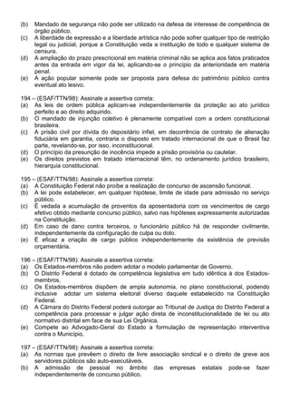 (b)   Mandado de segurança não pode ser utilizado na defesa de interesse de competência de
      órgão público.
(c)   A liberdade de expressão e a liberdade artística não pode sofrer qualquer tipo de restrição
      legal ou judicial, porque a Constituição veda a instituição de todo e qualquer sistema de
      censura.
(d)   A ampliação do prazo prescricional em matéria criminal não se aplica aos fatos praticados
      antes da entrada em vigor da lei, aplicando-se o princípio da anterioridade em matéria
      penal.
(e)   A ação popular somente pode ser proposta para defesa do patrimônio público contra
      eventual ato lesivo.

194 – (ESAF/TTN/98): Assinale a assertiva correta:
(a) As leis de ordem pública aplicam-se independentemente da proteção ao ato jurídico
     perfeito e ao direito adquirido.
(b) O mandado de injunção coletivo é plenamente compatível com a ordem constitucional
     brasileira.
(c) A prisão civil por dívida do depositário infiel, em decorrência de contrato de alienação
     fiduciária em garantia, contraria o disposto em tratado internacional de que o Brasil faz
     parte, revelando-se, por isso, inconstitucional.
(d) O princípio da presunção de inocência impede a prisão provisória ou cautelar.
(e) Os direitos previstos em tratado internacional têm, no ordenamento jurídico brasileiro,
     hierarquia constitucional.

195 – (ESAF/TTN/98): Assinale a assertiva correta:
(a) A Constituição Federal não proíbe a realização de concurso de ascensão funcional.
(b) A lei pode estabelecer, em qualquer hipótese, limite de idade para admissão no serviço
     público.
(c) É vedada a acumulação de proventos da aposentadoria com os vencimentos de cargo
     efetivo obtido mediante concurso público, salvo nas hipóteses expressamente autorizadas
     na Constituição.
(d) Em caso de dano contra terceiros, o funcionário público há de responder civilmente,
     independentemente da configuração de culpa ou dolo.
(e) É eficaz a criação de cargo público independentemente da existência de previsão
     orçamentária.

196 – (ESAF/TTN/98): Assinale a assertiva correta:
(a) Os Estados-membros não podem adotar o modelo parlamentar de Governo.
(b) O Distrito Federal é dotado de competência legislativa em tudo idêntica à dos Estados-
     membros.
(c) Os Estados-membros dispõem de ampla autonomia, no plano constitucional, podendo
     inclusive adotar um sistema eleitoral diverso daquele estabelecido na Constituição
     Federal.
(d) A Câmara do Distrito Federal poderá outorgar ao Tribunal de Justiça do Distrito Federal a
     competência para processar e julgar ação direta de inconstitucionalidade de lei ou ato
     normativo distrital em face de sua Lei Orgânica.
(e) Compete ao Advogado-Geral do Estado a formulação de representação interventiva
     contra o Município.

197 – (ESAF/TTN/98): Assinale a assertiva correta:
(a) As normas que prevêem o direito de livre associação sindical e o direito de greve aos
     servidores públicos são auto-executáveis.
(b) A admissão de pessoal no âmbito das empresas estatais pode-se fazer
     independentemente de concurso público.
 
