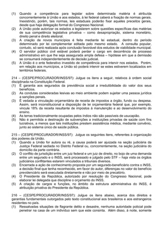 (1)   Quando a competência para legislar sobre determinada matéria é atribuída
      concorrentemente à União e aos estados, à lei federal caberá a fixação de normas gerais.
      Inexistindo, porém, tais normas, leis estaduais poderão fixar aqueles preceitos gerais,
      desde que haja delegação formal do Congresso Nacional.
(2)   A União pode autorizar os estados a legislarem sobre questões específicas das matérias
      de sua competência legislativa privativa – como desapropriação, sistema monetário,
      direito penal e direito eleitoral.
(3)   A criação de novos municípios é feita mediante lei estadual, dentro do período
      determinado por lei complementar editada pelo mesmo estado. A consulta popular,
      contudo, só será realizada após conclusão favorável dos estudos de viabilidade municipal.
(4)   O servidor público civil estável poderá perder o cargo em decorrência de processo
      administrativo em que lhe seja assegurada ampla defesa – hipótese em que a demissão
      se consumará independentemente de decisão judicial.
(5)   A União é o ente federativo investido de competência para intervir nos estados. Porém,
      em relação aos municípios, a União só poderá intervir se estes estiverem localizados em
      territórios federais.

214 – (CESPE/PROCURADOR/INSS/97): Julgue os itens a seguir, relativos à ordem social
disciplinada na Constituição Federal.
(1) É garantia aos segurados da previdência social a irredutibilidade do valor dos seus
      benefícios.
(2) As condutas consideradas lesivas ao meio ambiente podem sujeitar uma pessoa jurídica
      a sanções penais.
(3) É vedada a vinculação orçamentária de receita de impostos a órgão, fundo ou despesa.
      Assim, será inconstitucional a disposição de lei orçamentária federal que, por exemplo,
      vincule 18% da receita resultante de impostos à manutenção e ao desenvolvimento do
      ensino.
(4) As terras tradicionalmente ocupadas pelos índios não são passíveis de usucapião.
(5) Não é permitida a destinação de subvenções a instituições privadas de saúde com fins
      lucrativos, a menos que tais instituições prestem assistência médica, mediante convênio,
      junto ao sistema único de saúde pública.

215 – (CESPE/PROCURADOR/INSS/97): Julgue os seguintes itens, referentes à organização
dos poderes da União.
(1) Quando a União for autora ou ré, a causa poderá ser ajuizada na seção judiciária da
     Justiça Federal sediada no Distrito Federal ou, concorrentemente, na seção judiciária do
     domicílio da parte contrária.
(2) O conflito de jurisdição entre um juiz federal e um juiz de direito, no bojo de uma demanda
     entre um segurado e o INSS, será processado e julgado pelo STF – haja vista os órgãos
     judiciários conflitantes estarem vinculados a tribunais diversos.
(3) Encerrada a ação de conhecimento proposta por um segurado-beneficiário contra o INSS,
     a decisão final que tenha reconhecido, em favor do autor, diferenças no valor do benefício
     previdenciário será executada diretamente e não por meio de precatório.
(4) O Presidente da República, autorizado por resolução do Congresso Nacional, pode
     elaborar lei delegada que discipline o orçamento do INSS.
(5) A criação de cargos e funções, no âmbito da estrutura administrativa do INSS, é
     atribuição privativa do Presidente da República.

216 – (CESPE/PROCURADOR/INSS/97): Julgue os itens abaixo, acerca dos direitos e
garantias fundamentais outorgados pelo texto constitucional aos brasileiros e aos estrangeiros
residentes no país.
(1) Ressalvadas situações de flagrante delito e desastre, nenhuma autoridade policial pode
     penetrar na casa de um indivíduo sem que este consinta. Além disso, à noite, somente
 