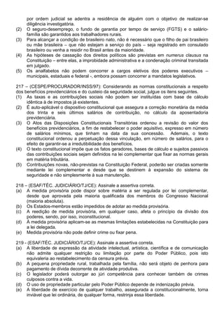 por ordem judicial se adentra a residência de alguém com o objetivo de realizar-se
      diligência investigatória.
(2)   O seguro-desemprego, o fundo de garantia por tempo de serviço (FGTS) e o salário-
      família são garantidos aos trabalhadores rurais.
(3)   Para alcançar a condição de brasileiro nato, não é necessário que o filho de pai brasileiro
      ou mãe brasileira – que não estejam a serviço do país – seja registrado em consulado
      brasileiro ou venha a residir no Brasil antes da maioridade.
(4)   As hipóteses de cassação dos direitos políticos são previstas em numerus clausus na
      Constituição – entre elas, a improbidade administrativa e a condenação criminal transitada
      em julgado.
(5)   Os analfabetos não podem concorrer a cargos eletivos dos poderes executivos –
      municipais, estaduais e federal -, embora possam concorrer a mandatos legislativos.

217 – (CESPE/PROCURADOR/INSS/97): Considerando as normas constitucionais a respeito
dos benefícios previdenciários e do custeio da seguridade social, julgue os itens seguintes.
(1) As taxas e as contribuições sociais não podem ser instituídas com base de cálculo
     idêntica à de impostos já existentes.
(2) É auto-aplicável o dispositivo constitucional que assegura a correção monetária da média
     dos trinta e seis últimos salários de contribuição, no cálculo da aposentadoria
     previdenciária.
(3) O Atos das Disposições Constitucionais Transitórias ordenou a revisão do valor dos
     benefícios previdenciários, a fim de restabelecer o poder aquisitivo, expresso em número
     de salários mínimos, que tinham na data da sua concessão. Ademais, o texto
     constitucional ordenou a perpetuação dessa vinculação, em número de salários, para o
     efeito de garantir-se a irredutibilidade dos benefícios.
(4) O texto constitucional impõe que os fatos geradores, bases de cálculo e sujeitos passivos
     das contribuições sociais sejam definidos na lei complementar que fixar as normas gerais
     em matéria tributária.
(5) Contribuições novas, não-previstas na Constituição Federal, poderão ser criadas somente
     mediante lei complementar e desde que se destinem à expansão do sistema de
     seguridade e não simplesmente à sua manutenção.

218 – (ESAF/TÉC. JUDICIÁRIO/TJ/CE): Assinale a assertiva correta.
(a) A medida provisória pode dispor sobre matéria a ser regulada por lei complementar,
     desde que aprovada pela maioria qualificada dos membros do Congresso Nacional
     (maioria absoluta).
(b) Os Estados-membros estão impedidos de adotar ao medida provisória.
(c) A reedição de medida provisória, em qualquer caso, afeta o princípio da divisão dos
     poderes, sendo, por isso, inconstitucional.
(d) À medida provisória aplicam-se as mesmas limitações estabelecidas na Constituição para
     a lei delegada.
(e) Medida provisória não pode definir crime ou fixar pena.

219 - (ESAF/TÉC. JUDICIÁRIO/TJ/CE): Assinale a assertiva correta.
(a) A liberdade de expressão da atividade intelectual, artística, científica e de comunicação
     não admite qualquer restrição ou limitação por parte do Poder Público, pois isto
     equivaleria ao restabelecimento da censura prévia.
(b) A pequena propriedade rural, trabalhada pela família, não será objeto de penhora para
     pagamento de dívida decorrente de atividade produtiva.
(c) O legislador poderá outorgar ao júri competência para conhecer também de crimes
     culposos contra a vida.
(d) O uso de propriedade particular pelo Poder Público depende de indenização prévia.
(e) A liberdade de exercício de qualquer trabalho, assegurada a constitucionalmente, torna
     inviável que lei ordinária, de qualquer forma, restrinja essa liberdade.
 