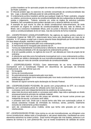 jurídico brasileiro se for aprovado projeto de emenda constitucional que discipline reforma
      do Poder Judiciário.
(c)   O tribunal prolator agiu no exercício do controle concentrado da constitucionalidade das
      leis. Logo, a decisão notificada pode ter sido proferida pelo STJ.
(d)   O ordenamento jurídico brasileiro admite que qualquer órgão do Poder Judiciário, singular
      ou coletivo, pronuncie-se acerca da constitucionalidade das leis subjacentes às demandas
      postas a julgamento. Todavia, somente um, entre os órgãos da estrutura judiciária
      brasileira, tem competência para proferir decisão com o alcance definido na notícia.
(e)   A exemplo do que ocorre no orbe do direito constitucional norte-americano, de onde
      remontam as origens do controle de constitucionalidade das leis, este se efetiva, no
      Brasil, sob a exclusiva modalidade difusa, pois os juízes e tribunais não se pronunciam
      sobre a constitucionalidade de lei em tese, mas tão-somente de forma incidental.

224 – (CESPE/TÉCNICO LEGISLATIVO/MPE/GO): Na vigência do regime jurídico anterior à
Constituição Federal de 1988 (CF), determinado tema havia sido disciplinado por meio de lei
ordinária. A CF passou a exigir que o mesmo assunto fosse disciplinado por lei complementar.
Em face dessa situação, assinale a opção correta.
(a)   A antiga lei foi recepcionada pelo novo ordenamento jurídico.
(b)   A mencionada lei foi revogada pelo advento da CF.
(c)   Tornou-se materialmente inconstitucional a referida lei, devendo ser proposta ação direta
      de inconstitucionalidade a fim de expurgá-la do ordenamento jurídico.
(d)   A lei em questão poderá, na vigência da nova CF, ser alterada por meio de projeto de lei
      ordinária.
(e)   A referida lei será tida como formalmente incompatível com o novo ordenamento jurídico,
      podendo ser obtida a declaração de sua inconstitucionalidade, seja por meio do controle
      difuso, seja por meio de controle concentrado de constitucionalidade.

225 – (CESPE/DELEGADO PC/GO): Caso determinada lei se torne materialmente
incompatível com a Constituição Federal em decorrência de aprovação de Emenda
Constitucional, é correto afirmar que a lei
(a)   foi revogada.
(b)   tornou-se inconstitucional.
(c)   foi automaticamente recepcionada pelo novo texto.
(d)   poderá ser considerada como recepcionada pelo novo texto constitucional somente após
      manifestação do STF.
(e)   Deixará de vigorar somente após declaração do Senado Federal.

226 – (CESPE/DELEGADO PC/GO/98): De acordo com jurisprudência do STF, se a escuta
telefônica, sem autorização judicial, for utilizada como meio de prova,
(a)    o processo será nulo independentemente da existência de outras provas.
(b)    esse meio de prova será aceito e o processo será válido, haja vista a aplicação ao direito
       processual penal do princípio da verdade material.
(c)    ainda que esse meio de prova não possa ser admitido, se houver outras provas que
       independa da escuta, o processo será válido.
(d)    o processo será nulo, ainda que a escuta tenha sido feita com autorização judicial. A
       escuta caracteriza invasão da intimidade do indivíduo, sendo, portanto, totalmente
       excluída do ordenamento jurídico brasileiro.
(e)    será ela considerada prova inválida, ainda que tenha sido gravada por um dos
       interlocutores.

227 - (CESPE/ESCRIVÃO PF/98): Uma norma ou um ato inconstitucionais, ao infringirem uma
norma constitucional, afetam toda a Constituição e, até serem destruídos, manifestam-se como
elementos estranhos na ordem jurídica. Essa norma infringida não vive isolada, pertence a um
sistema de normas e é, com pertencer-lhe, que se revela fundamento de validade de outras
 